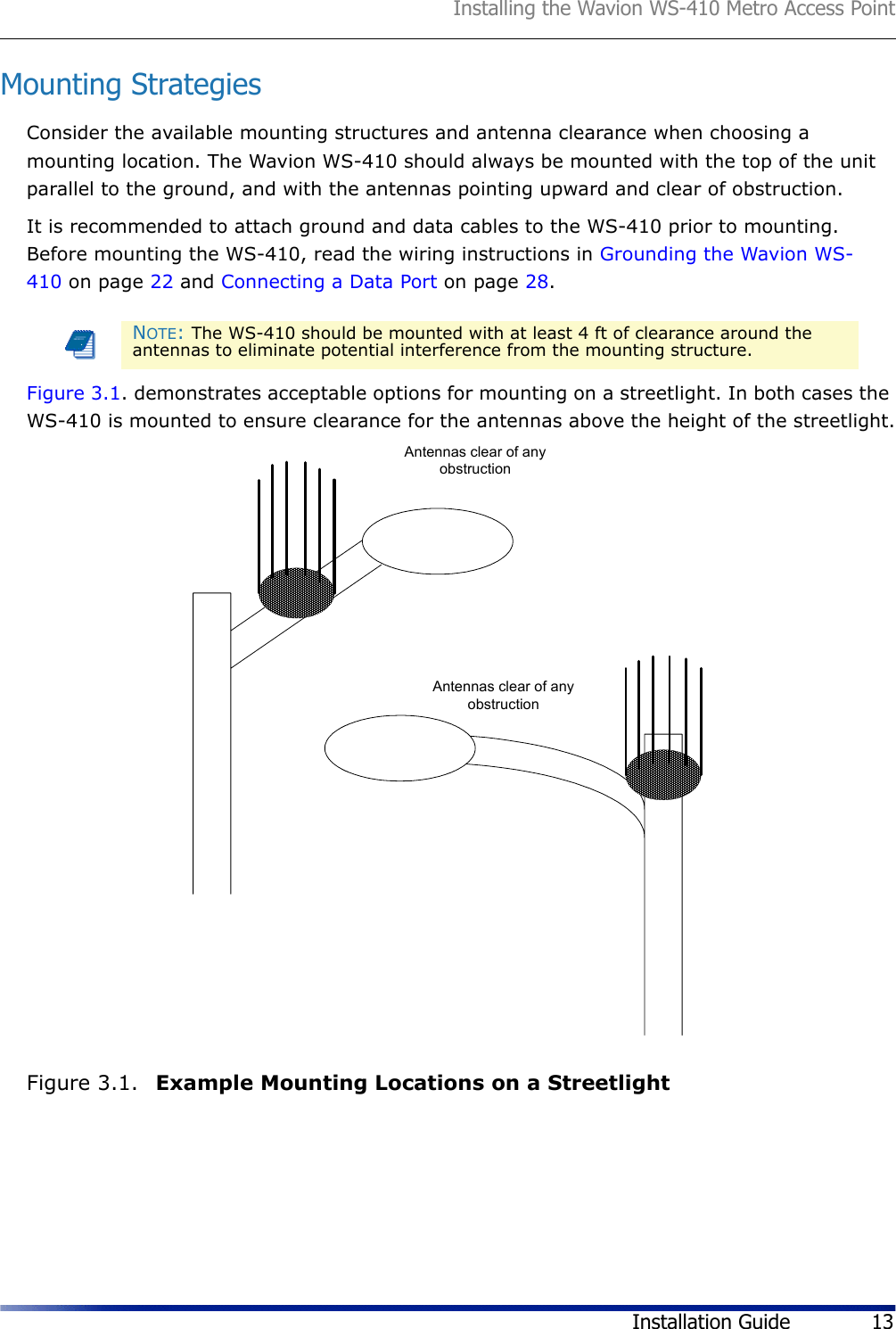 Installing the Wavion WS-410 Metro Access PointInstallation Guide 13Mounting StrategiesConsider the available mounting structures and antenna clearance when choosing a mounting location. The Wavion WS-410 should always be mounted with the top of the unit parallel to the ground, and with the antennas pointing upward and clear of obstruction.It is recommended to attach ground and data cables to the WS-410 prior to mounting. Before mounting the WS-410, read the wiring instructions in Grounding the Wavion WS-410 on page 22 and Connecting a Data Port on page 28.Figure 3.1. demonstrates acceptable options for mounting on a streetlight. In both cases the WS-410 is mounted to ensure clearance for the antennas above the height of the streetlight.Figure 3.1.  Example Mounting Locations on a StreetlightNOTE: The WS-410 should be mounted with at least 4 ft of clearance around the antennas to eliminate potential interference from the mounting structure.Antennas clear of anyobstructionAntennas clear of anyobstruction