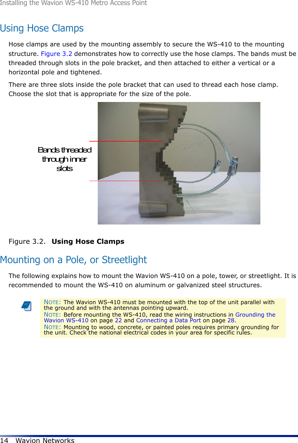 Installing the Wavion WS-410 Metro Access Point14 Wavion NetworksUsing Hose ClampsHose clamps are used by the mounting assembly to secure the WS-410 to the mounting structure. Figure 3.2 demonstrates how to correctly use the hose clamps. The bands must be threaded through slots in the pole bracket, and then attached to either a vertical or a horizontal pole and tightened.There are three slots inside the pole bracket that can used to thread each hose clamp. Choose the slot that is appropriate for the size of the pole. Figure 3.2.  Using Hose Clamps Mounting on a Pole, or StreetlightThe following explains how to mount the Wavion WS-410 on a pole, tower, or streetlight. It is recommended to mount the WS-410 on aluminum or galvanized steel structures.NOTE: The Wavion WS-410 must be mounted with the top of the unit parallel with the ground and with the antennas pointing upward.NOTE: Before mounting the WS-410, read the wiring instructions in Grounding the Wavion WS-410 on page 22 and Connecting a Data Port on page 28. NOTE: Mounting to wood, concrete, or painted poles requires primary grounding for the unit. Check the national electrical codes in your area for specific rules. Bands threadedthrough innerslots