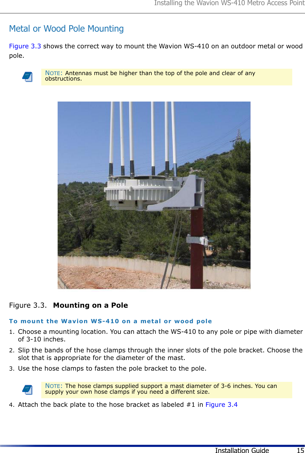 Installing the Wavion WS-410 Metro Access PointInstallation Guide 15Metal or Wood Pole MountingFigure 3.3 shows the correct way to mount the Wavion WS-410 on an outdoor metal or wood pole.Figure 3.3.  Mounting on a PoleTo mount the Wavion WS-410 on a metal or wood pole1. Choose a mounting location. You can attach the WS-410 to any pole or pipe with diameter of 3-10 inches.2. Slip the bands of the hose clamps through the inner slots of the pole bracket. Choose the slot that is appropriate for the diameter of the mast. 3. Use the hose clamps to fasten the pole bracket to the pole. 4. Attach the back plate to the hose bracket as labeled #1 in Figure 3.4NOTE: Antennas must be higher than the top of the pole and clear of any obstructions.NOTE: The hose clamps supplied support a mast diameter of 3-6 inches. You can supply your own hose clamps if you need a different size.