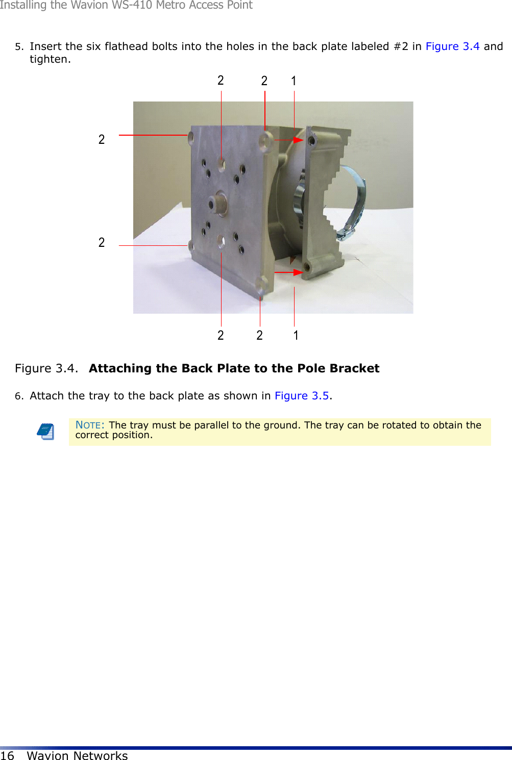 Installing the Wavion WS-410 Metro Access Point16 Wavion Networks5. Insert the six flathead bolts into the holes in the back plate labeled #2 in Figure 3.4 and tighten. Figure 3.4.  Attaching the Back Plate to the Pole Bracket6. Attach the tray to the back plate as shown in Figure 3.5. NOTE: The tray must be parallel to the ground. The tray can be rotated to obtain the correct position.22222211