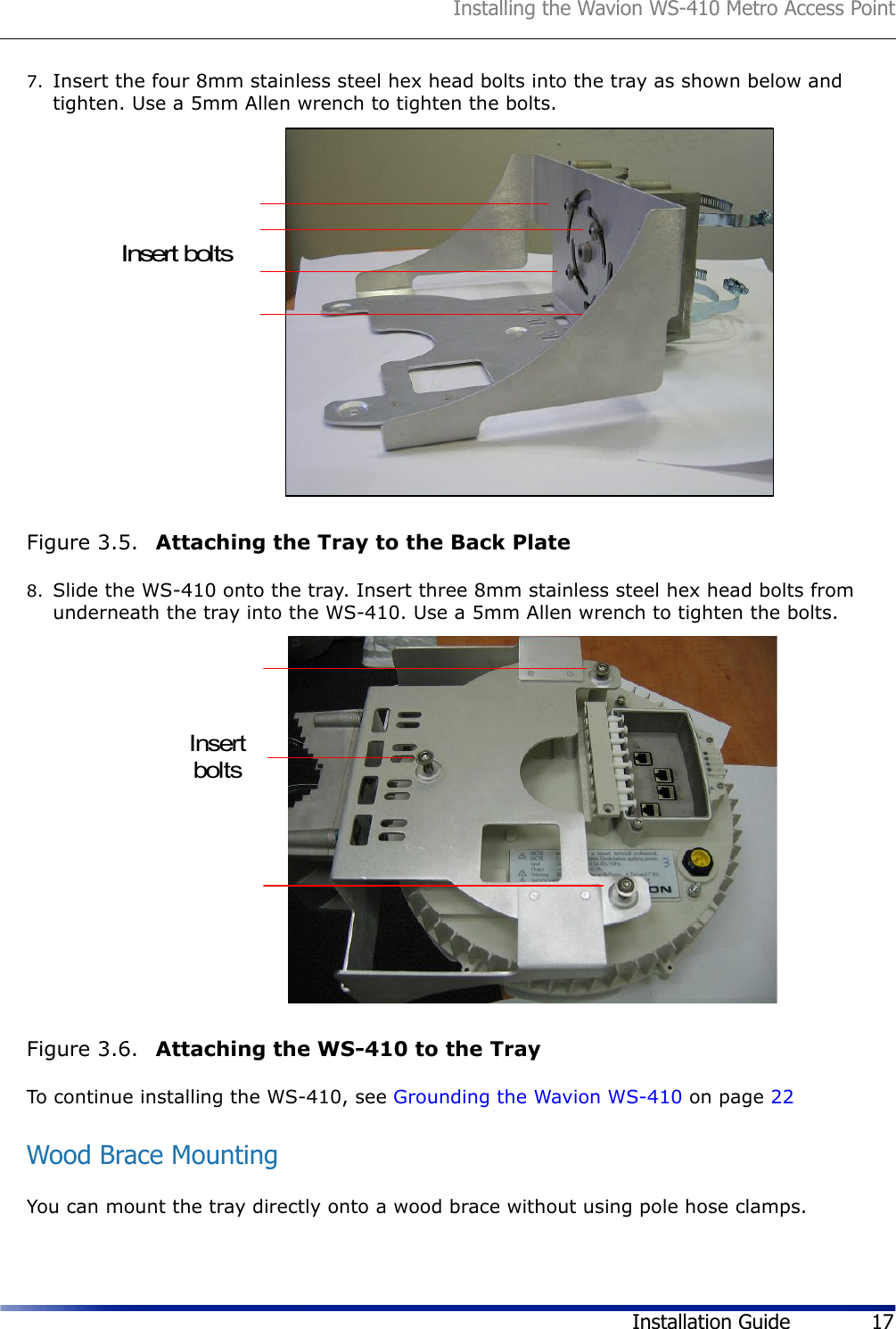 Installing the Wavion WS-410 Metro Access PointInstallation Guide 177. Insert the four 8mm stainless steel hex head bolts into the tray as shown below and tighten. Use a 5mm Allen wrench to tighten the bolts. Figure 3.5.  Attaching the Tray to the Back Plate8. Slide the WS-410 onto the tray. Insert three 8mm stainless steel hex head bolts from underneath the tray into the WS-410. Use a 5mm Allen wrench to tighten the bolts.Figure 3.6.  Attaching the WS-410 to the TrayTo continue installing the WS-410, see Grounding the Wavion WS-410 on page 22Wood Brace MountingYou can mount the tray directly onto a wood brace without using pole hose clamps.Insert boltsInsertbolts