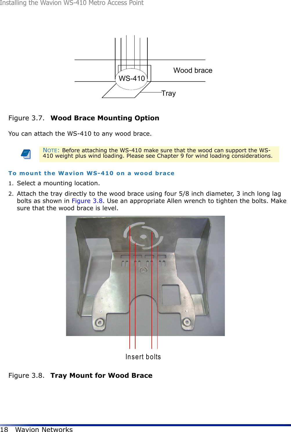 Installing the Wavion WS-410 Metro Access Point18 Wavion NetworksFigure 3.7.  Wood Brace Mounting Option You can attach the WS-410 to any wood brace.To mount the Wavion WS-410 on a wood brace1. Select a mounting location. 2. Attach the tray directly to the wood brace using four 5/8 inch diameter, 3 inch long lag bolts as shown in Figure 3.8. Use an appropriate Allen wrench to tighten the bolts. Make sure that the wood brace is level.Figure 3.8.  Tray Mount for Wood BraceNOTE: Before attaching the WS-410 make sure that the wood can support the WS-410 weight plus wind loading. Please see Chapter 9 for wind loading considerations.Wood braceTrayWS-410Insert bolts