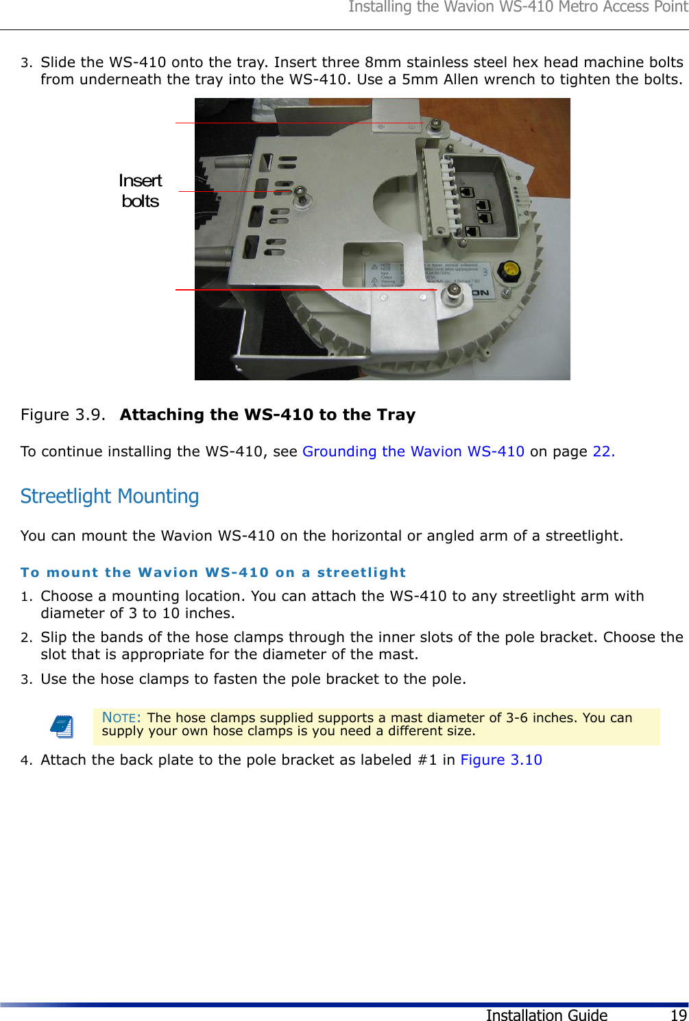 Installing the Wavion WS-410 Metro Access PointInstallation Guide 193. Slide the WS-410 onto the tray. Insert three 8mm stainless steel hex head machine bolts from underneath the tray into the WS-410. Use a 5mm Allen wrench to tighten the bolts.Figure 3.9.  Attaching the WS-410 to the TrayTo continue installing the WS-410, see Grounding the Wavion WS-410 on page 22.Streetlight MountingYou can mount the Wavion WS-410 on the horizontal or angled arm of a streetlight.To mount the Wavion WS-410 on a streetlight1. Choose a mounting location. You can attach the WS-410 to any streetlight arm with diameter of 3 to 10 inches.2. Slip the bands of the hose clamps through the inner slots of the pole bracket. Choose the slot that is appropriate for the diameter of the mast.3. Use the hose clamps to fasten the pole bracket to the pole.4. Attach the back plate to the pole bracket as labeled #1 in Figure 3.10NOTE: The hose clamps supplied supports a mast diameter of 3-6 inches. You can supply your own hose clamps is you need a different size.Insertbolts