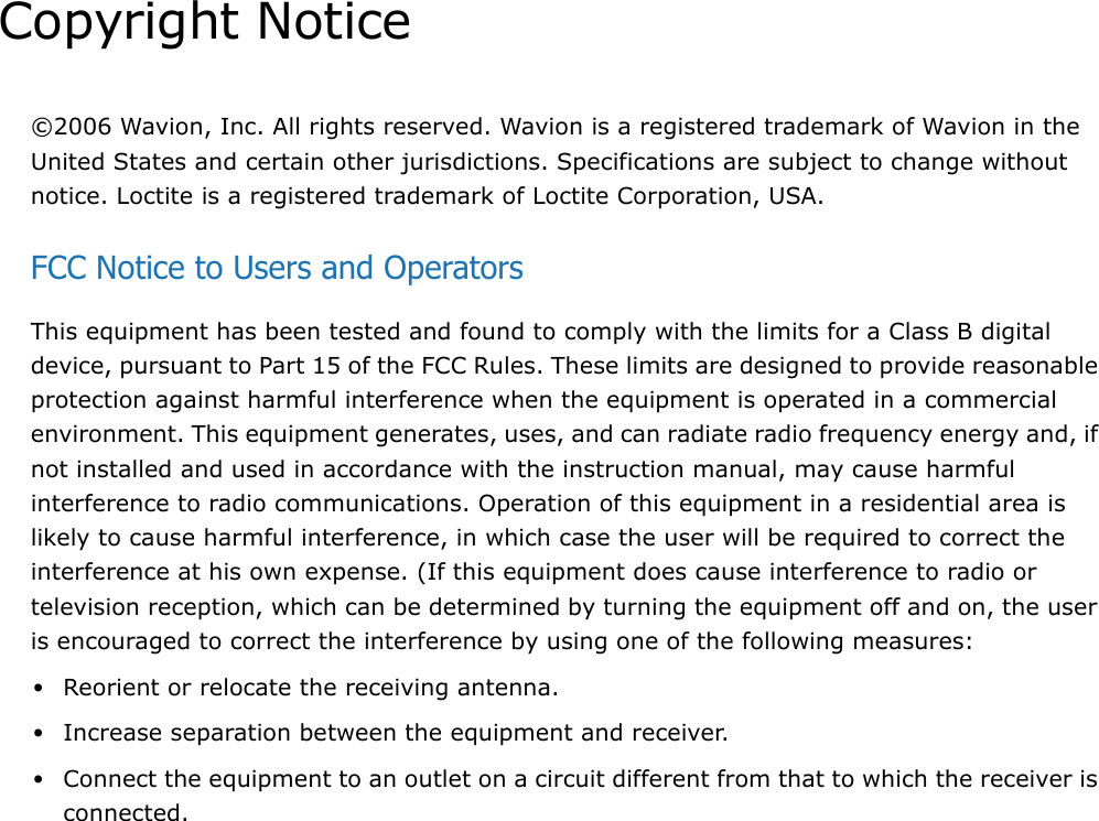 Copyright Notice©2006 Wavion, Inc. All rights reserved. Wavion is a registered trademark of Wavion in the United States and certain other jurisdictions. Specifications are subject to change without notice. Loctite is a registered trademark of Loctite Corporation, USA.FCC Notice to Users and OperatorsThis equipment has been tested and found to comply with the limits for a Class B digital device, pursuant to Part 15 of the FCC Rules. These limits are designed to provide reasonable protection against harmful interference when the equipment is operated in a commercial environment. This equipment generates, uses, and can radiate radio frequency energy and, if not installed and used in accordance with the instruction manual, may cause harmful interference to radio communications. Operation of this equipment in a residential area is likely to cause harmful interference, in which case the user will be required to correct the interference at his own expense. (If this equipment does cause interference to radio or television reception, which can be determined by turning the equipment off and on, the user is encouraged to correct the interference by using one of the following measures:•Reorient or relocate the receiving antenna.•Increase separation between the equipment and receiver.•Connect the equipment to an outlet on a circuit different from that to which the receiver is connected.