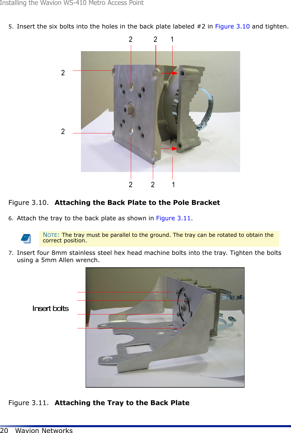 Installing the Wavion WS-410 Metro Access Point20 Wavion Networks5. Insert the six bolts into the holes in the back plate labeled #2 in Figure 3.10 and tighten. Figure 3.10.  Attaching the Back Plate to the Pole Bracket6. Attach the tray to the back plate as shown in Figure 3.11. 7. Insert four 8mm stainless steel hex head machine bolts into the tray. Tighten the bolts using a 5mm Allen wrench. Figure 3.11.  Attaching the Tray to the Back PlateNOTE: The tray must be parallel to the ground. The tray can be rotated to obtain the correct position.22222211Insert bolts