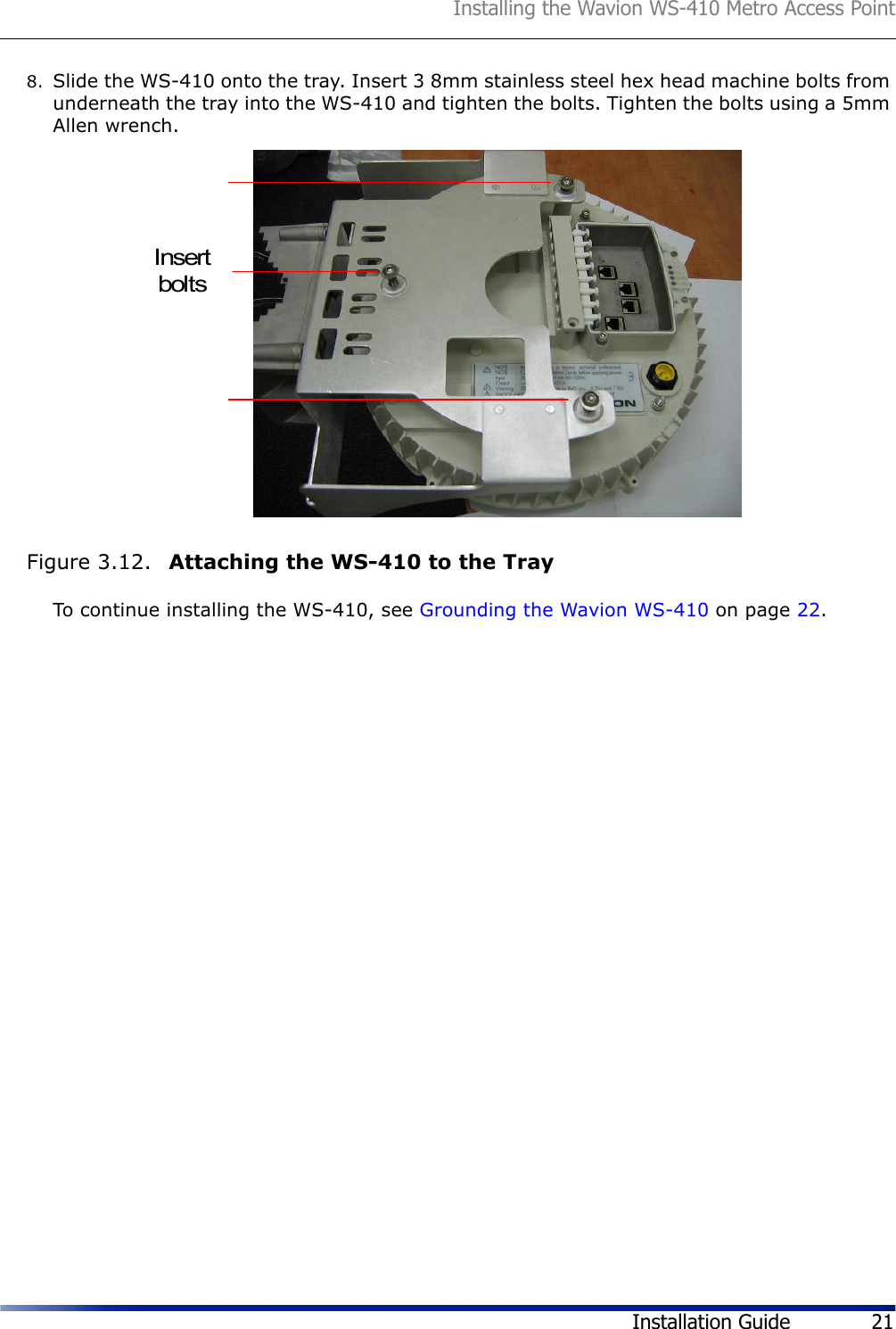 Installing the Wavion WS-410 Metro Access PointInstallation Guide 218. Slide the WS-410 onto the tray. Insert 3 8mm stainless steel hex head machine bolts from underneath the tray into the WS-410 and tighten the bolts. Tighten the bolts using a 5mm Allen wrench. Figure 3.12.  Attaching the WS-410 to the TrayTo continue installing the WS-410, see Grounding the Wavion WS-410 on page 22.Insertbolts