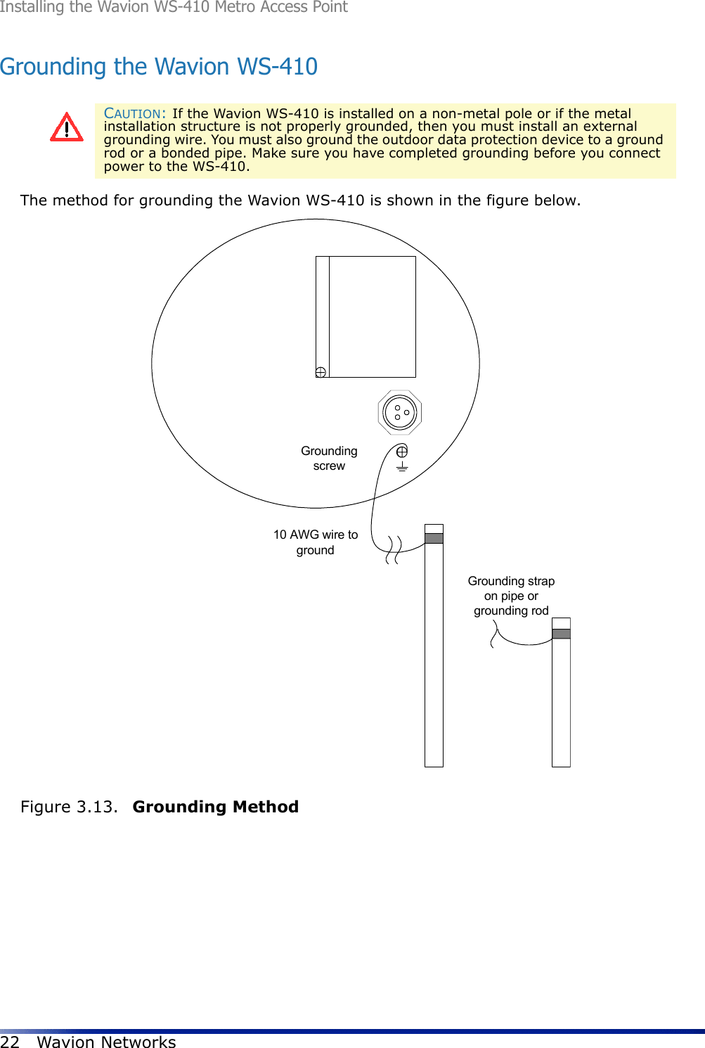 Installing the Wavion WS-410 Metro Access Point22 Wavion NetworksGrounding the Wavion WS-410The method for grounding the Wavion WS-410 is shown in the figure below. Figure 3.13.  Grounding MethodCAUTION: If the Wavion WS-410 is installed on a non-metal pole or if the metal installation structure is not properly grounded, then you must install an external grounding wire. You must also ground the outdoor data protection device to a ground rod or a bonded pipe. Make sure you have completed grounding before you connect power to the WS-410.Groundingscrew10 AWG wire togroundGrounding strapon pipe orgrounding rod