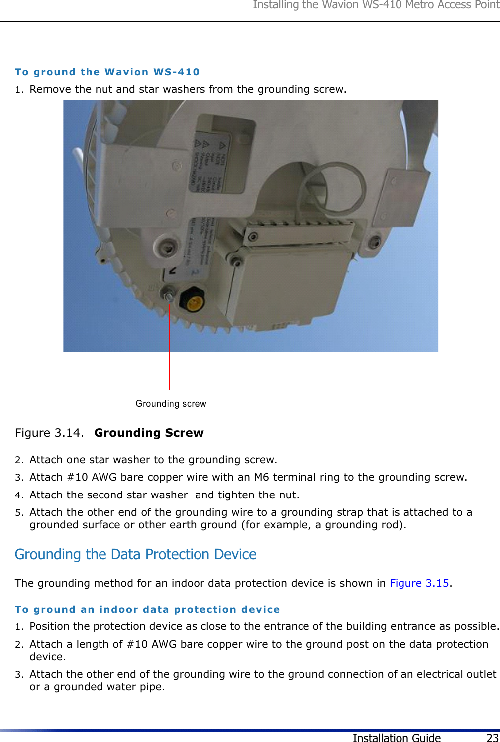 Installing the Wavion WS-410 Metro Access PointInstallation Guide 23To ground the Wavion WS-4101. Remove the nut and star washers from the grounding screw.Figure 3.14.  Grounding Screw2. Attach one star washer to the grounding screw. 3. Attach #10 AWG bare copper wire with an M6 terminal ring to the grounding screw.4. Attach the second star washer  and tighten the nut.5. Attach the other end of the grounding wire to a grounding strap that is attached to a grounded surface or other earth ground (for example, a grounding rod).Grounding the Data Protection DeviceThe grounding method for an indoor data protection device is shown in Figure 3.15.To ground an indoor data protection device1. Position the protection device as close to the entrance of the building entrance as possible.2. Attach a length of #10 AWG bare copper wire to the ground post on the data protection device.3. Attach the other end of the grounding wire to the ground connection of an electrical outlet or a grounded water pipe.Grounding screw