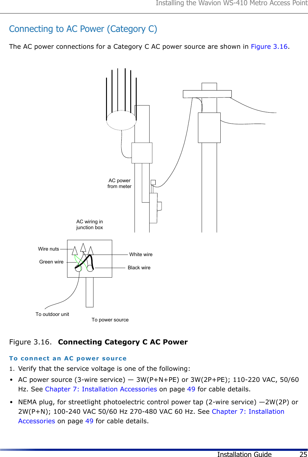 Installing the Wavion WS-410 Metro Access PointInstallation Guide 25Connecting to AC Power (Category C)The AC power connections for a Category C AC power source are shown in Figure 3.16.Figure 3.16.  Connecting Category C AC PowerTo connect an AC power source1. Verify that the service voltage is one of the following:•AC power source (3-wire service) — 3W(P+N+PE) or 3W(2P+PE); 110-220 VAC, 50/60 Hz. See Chapter 7: Installation Accessories on page 49 for cable details.•NEMA plug, for streetlight photoelectric control power tap (2-wire service) —2W(2P) or 2W(P+N); 100-240 VAC 50/60 Hz 270-480 VAC 60 Hz. See Chapter 7: Installation Accessories on page 49 for cable details.AC powerfrom meterTo outdoor unitAC wiring injunction boxTo power sourceBlack wireWhite wireGreen wireWire nuts