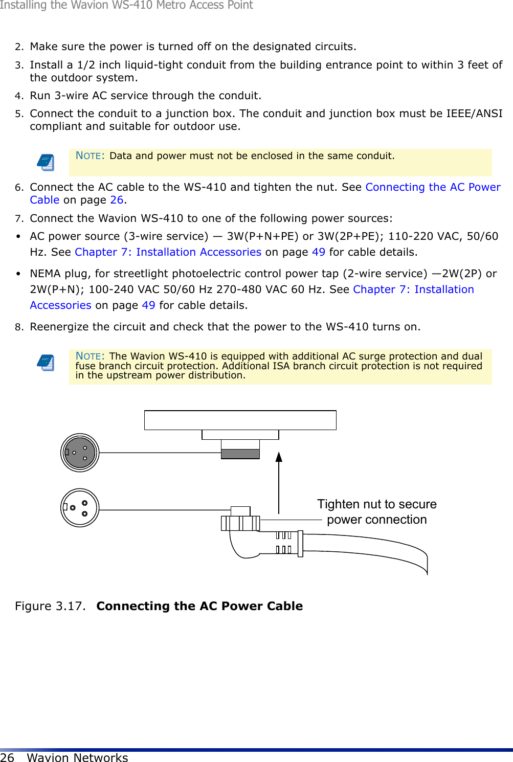 Installing the Wavion WS-410 Metro Access Point26 Wavion Networks2. Make sure the power is turned off on the designated circuits.3. Install a 1/2 inch liquid-tight conduit from the building entrance point to within 3 feet of the outdoor system.4. Run 3-wire AC service through the conduit.5. Connect the conduit to a junction box. The conduit and junction box must be IEEE/ANSI compliant and suitable for outdoor use.6. Connect the AC cable to the WS-410 and tighten the nut. See Connecting the AC Power Cable on page 26.7. Connect the Wavion WS-410 to one of the following power sources:•AC power source (3-wire service) — 3W(P+N+PE) or 3W(2P+PE); 110-220 VAC, 50/60 Hz. See Chapter 7: Installation Accessories on page 49 for cable details.•NEMA plug, for streetlight photoelectric control power tap (2-wire service) —2W(2P) or 2W(P+N); 100-240 VAC 50/60 Hz 270-480 VAC 60 Hz. See Chapter 7: Installation Accessories on page 49 for cable details.8. Reenergize the circuit and check that the power to the WS-410 turns on.Figure 3.17.  Connecting the AC Power Cable NOTE: Data and power must not be enclosed in the same conduit.NOTE: The Wavion WS-410 is equipped with additional AC surge protection and dual fuse branch circuit protection. Additional ISA branch circuit protection is not required in the upstream power distribution.Tighten nut to securepower connection