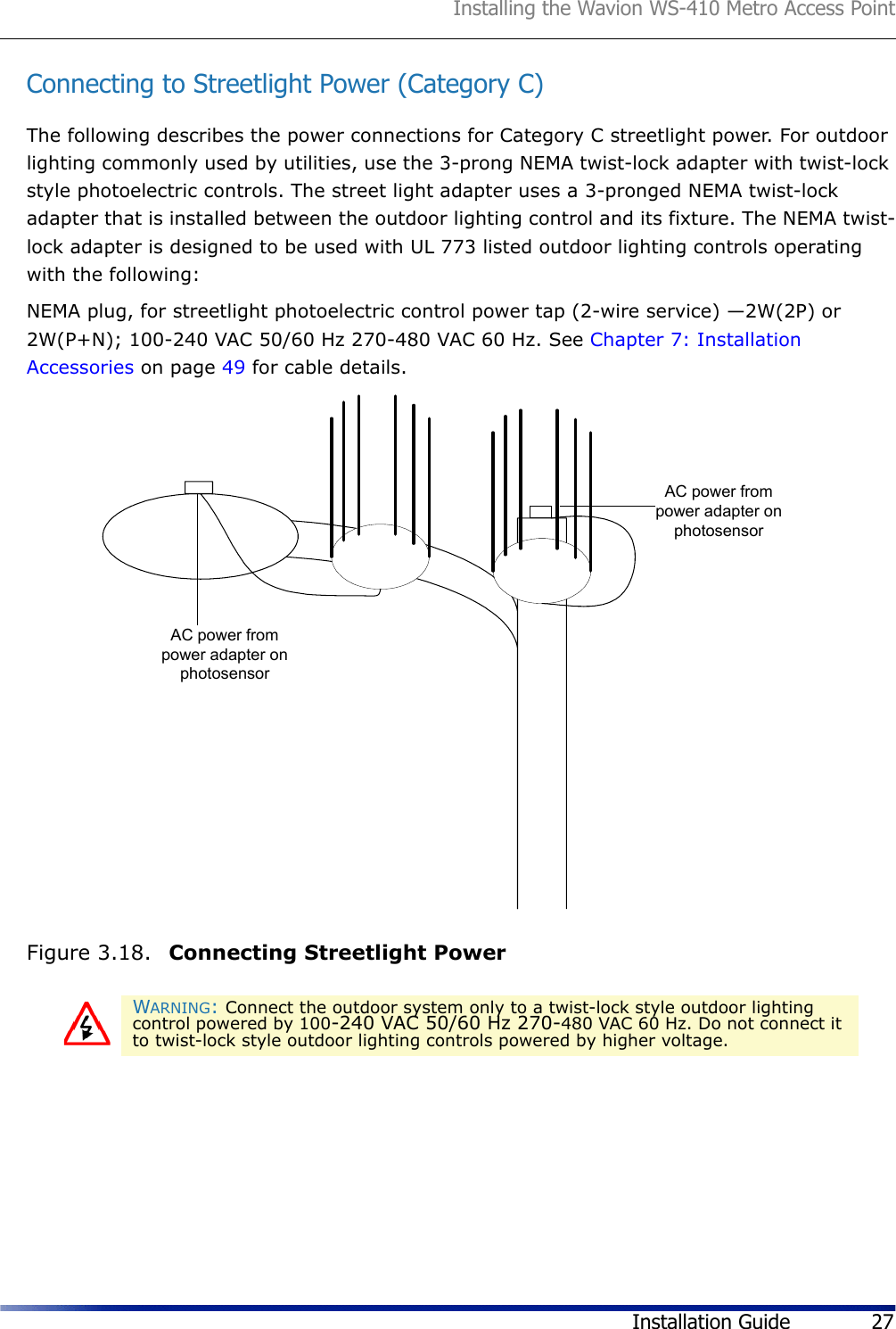 Installing the Wavion WS-410 Metro Access PointInstallation Guide 27Connecting to Streetlight Power (Category C)The following describes the power connections for Category C streetlight power. For outdoor lighting commonly used by utilities, use the 3-prong NEMA twist-lock adapter with twist-lock style photoelectric controls. The street light adapter uses a 3-pronged NEMA twist-lock adapter that is installed between the outdoor lighting control and its fixture. The NEMA twist-lock adapter is designed to be used with UL 773 listed outdoor lighting controls operating with the following: NEMA plug, for streetlight photoelectric control power tap (2-wire service) —2W(2P) or 2W(P+N); 100-240 VAC 50/60 Hz 270-480 VAC 60 Hz. See Chapter 7: Installation Accessories on page 49 for cable details.Figure 3.18.  Connecting Streetlight PowerWARNING: Connect the outdoor system only to a twist-lock style outdoor lighting control powered by 100-240 VAC 50/60 Hz 270-480 VAC 60 Hz. Do not connect it to twist-lock style outdoor lighting controls powered by higher voltage.AC power frompower adapter onphotosensorAC power frompower adapter onphotosensor