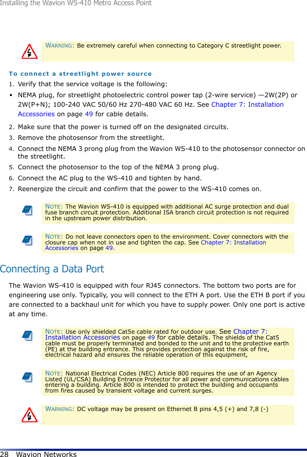 Installing the Wavion WS-410 Metro Access Point28 Wavion NetworksTo connect a streetlight power source1. Verify that the service voltage is the following:•NEMA plug, for streetlight photoelectric control power tap (2-wire service) —2W(2P) or 2W(P+N); 100-240 VAC 50/60 Hz 270-480 VAC 60 Hz. See Chapter 7: Installation Accessories on page 49 for cable details.2. Make sure that the power is turned off on the designated circuits.3. Remove the photosensor from the streetlight.4. Connect the NEMA 3 prong plug from the Wavion WS-410 to the photosensor connector on the streetlight.5. Connect the photosensor to the top of the NEMA 3 prong plug.6. Connect the AC plug to the WS-410 and tighten by hand.7. Reenergize the circuit and confirm that the power to the WS-410 comes on.Connecting a Data PortThe Wavion WS-410 is equipped with four RJ45 connectors. The bottom two ports are for engineering use only. Typically, you will connect to the ETH A port. Use the ETH B port if you are connected to a backhaul unit for which you have to supply power. Only one port is active at any time. WARNING: Be extremely careful when connecting to Category C streetlight power.NOTE: The Wavion WS-410 is equipped with additional AC surge protection and dual fuse branch circuit protection. Additional ISA branch circuit protection is not required in the upstream power distribution.NOTE: Do not leave connectors open to the environment. Cover connectors with the closure cap when not in use and tighten the cap. See Chapter 7: Installation Accessories on page 49.NOTE: Use only shielded Cat5e cable rated for outdoor use. See Chapter 7: Installation Accessories on page 49 for cable details. The shields of the Cat5 cable must be properly terminated and bonded to the unit and to the protective earth (PE) at the building entrance. This provides protection against the risk of fire, electrical hazard and ensures the reliable operation of this equipment, NOTE: National Electrical Codes (NEC) Article 800 requires the use of an Agency Listed (UL/CSA) Building Entrance Protector for all power and communications cables entering a building. Article 800 is intended to protect the building and occupants from fires caused by transient voltage and current surges.WARNING: DC voltage may be present on Ethernet B pins 4,5 (+) and 7,8 (-)