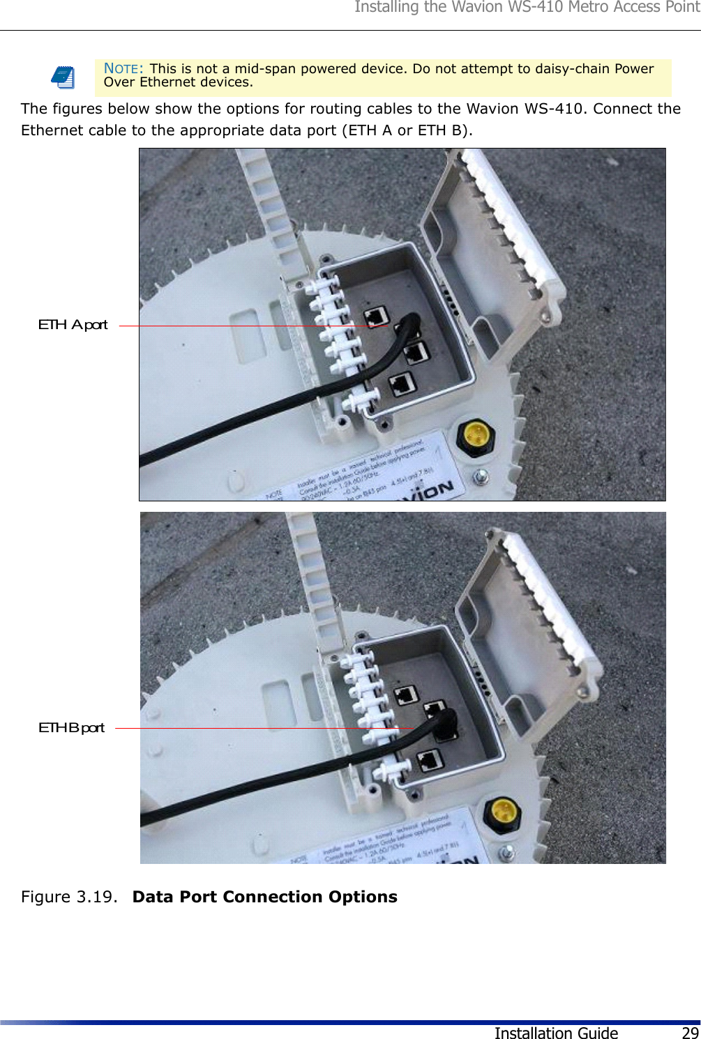 Installing the Wavion WS-410 Metro Access PointInstallation Guide 29The figures below show the options for routing cables to the Wavion WS-410. Connect the Ethernet cable to the appropriate data port (ETH A or ETH B).Figure 3.19.  Data Port Connection OptionsNOTE: This is not a mid-span powered device. Do not attempt to daisy-chain Power Over Ethernet devices.ETH  A portETH B port