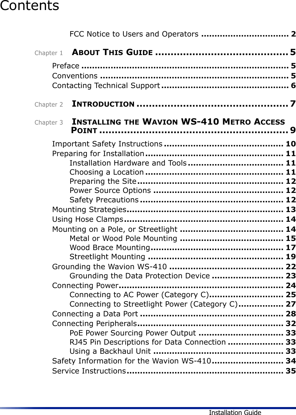 Installation GuideContents FCC Notice to Users and Operators ................................. 2Chapter 1    ABOUT THIS GUIDE ........................................... 5Preface .............................................................................. 5Conventions ....................................................................... 5Contacting Technical Support ................................................ 6Chapter 2    INTRODUCTION ................................................. 7Chapter 3    INSTALLING THE WAVION WS-410 METRO ACCESS POINT ............................................................. 9Important Safety Instructions ............................................. 10Preparing for Installation.................................................... 11Installation Hardware and Tools .................................... 11Choosing a Location .................................................... 11Preparing the Site....................................................... 12Power Source Options ................................................. 12Safety Precautions ...................................................... 12Mounting Strategies........................................................... 13Using Hose Clamps............................................................ 14Mounting on a Pole, or Streetlight ....................................... 14Metal or Wood Pole Mounting ....................................... 15Wood Brace Mounting.................................................. 17Streetlight Mounting ................................................... 19Grounding the Wavion WS-410 ........................................... 22Grounding the Data Protection Device ........................... 23Connecting Power.............................................................. 24Connecting to AC Power (Category C)............................ 25Connecting to Streetlight Power (Category C)................. 27Connecting a Data Port ...................................................... 28Connecting Peripherals....................................................... 32PoE Power Sourcing Power Output ................................ 33RJ45 Pin Descriptions for Data Connection ..................... 33Using a Backhaul Unit ................................................. 33Safety Information for the Wavion WS-410........................... 34Service Instructions........................................................... 35