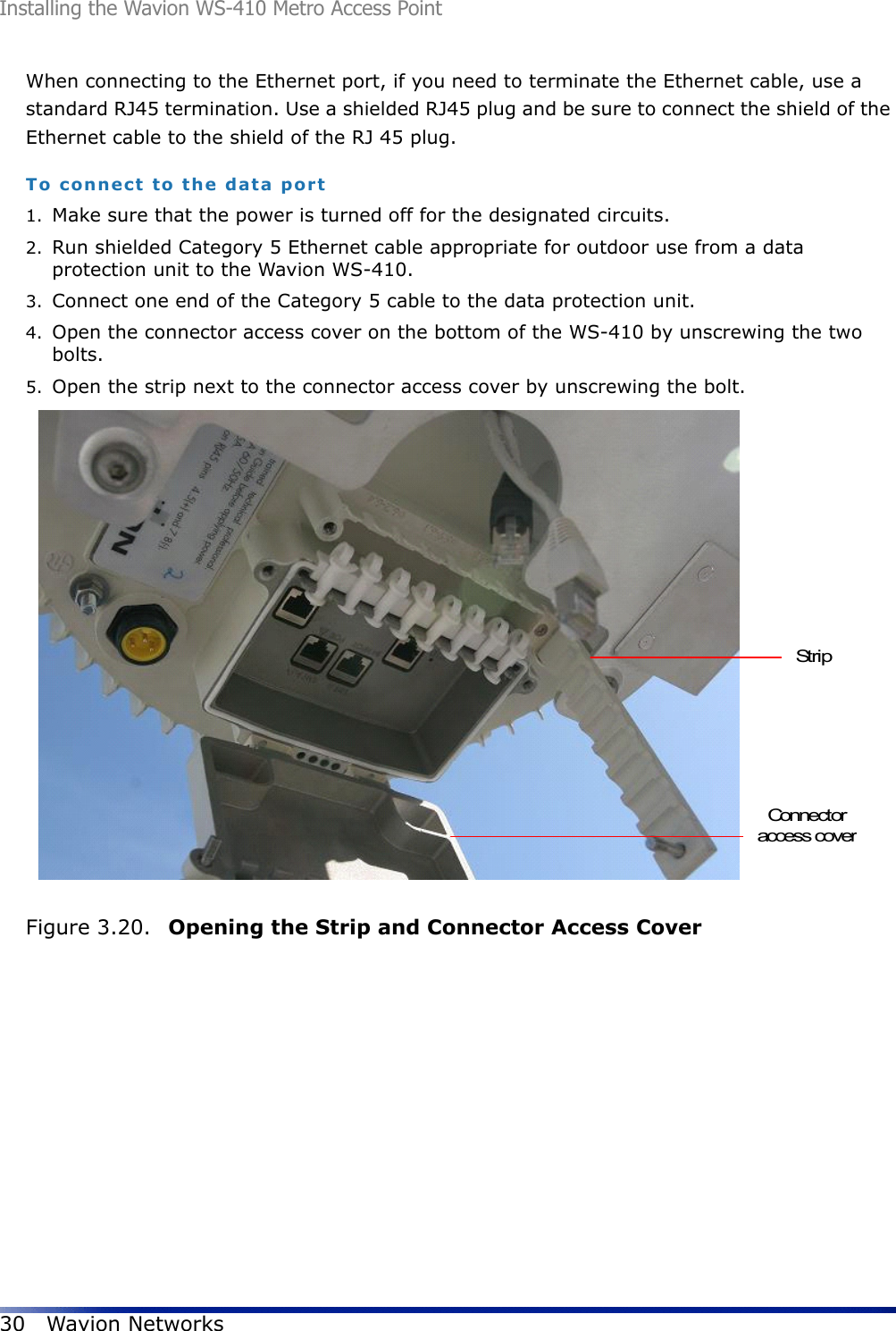 Installing the Wavion WS-410 Metro Access Point30 Wavion NetworksWhen connecting to the Ethernet port, if you need to terminate the Ethernet cable, use a standard RJ45 termination. Use a shielded RJ45 plug and be sure to connect the shield of the Ethernet cable to the shield of the RJ 45 plug.To connect to the data port1. Make sure that the power is turned off for the designated circuits.2. Run shielded Category 5 Ethernet cable appropriate for outdoor use from a data protection unit to the Wavion WS-410.3. Connect one end of the Category 5 cable to the data protection unit.4. Open the connector access cover on the bottom of the WS-410 by unscrewing the two bolts.5. Open the strip next to the connector access cover by unscrewing the bolt. Figure 3.20.  Opening the Strip and Connector Access CoverStripConnectoraccess cover