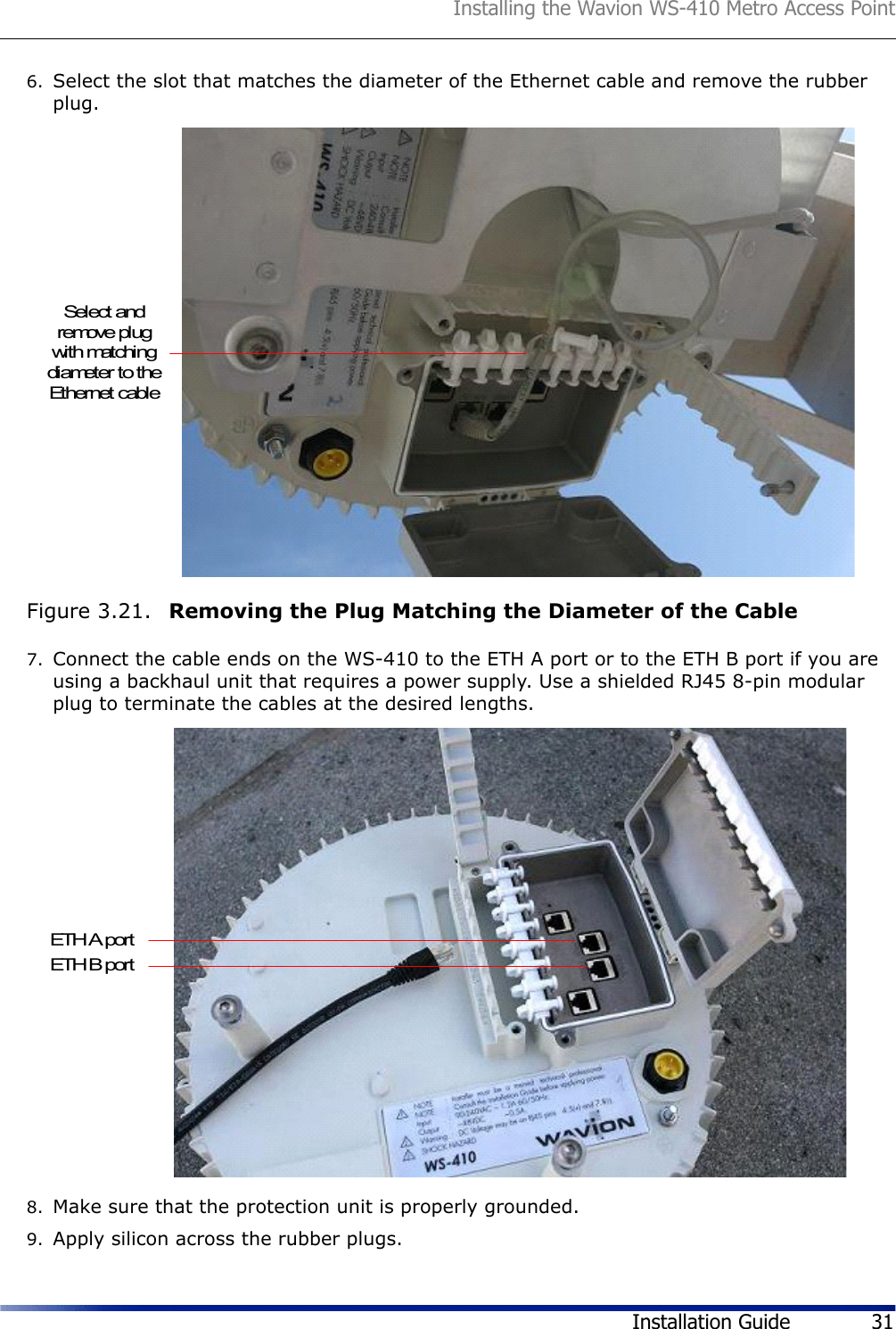 Installing the Wavion WS-410 Metro Access PointInstallation Guide 316. Select the slot that matches the diameter of the Ethernet cable and remove the rubber plug.Figure 3.21.  Removing the Plug Matching the Diameter of the Cable7. Connect the cable ends on the WS-410 to the ETH A port or to the ETH B port if you are using a backhaul unit that requires a power supply. Use a shielded RJ45 8-pin modular plug to terminate the cables at the desired lengths.8. Make sure that the protection unit is properly grounded.9. Apply silicon across the rubber plugs.Select andremove plugwith matchingdiameter to theEthernet cableETH A portETH B port