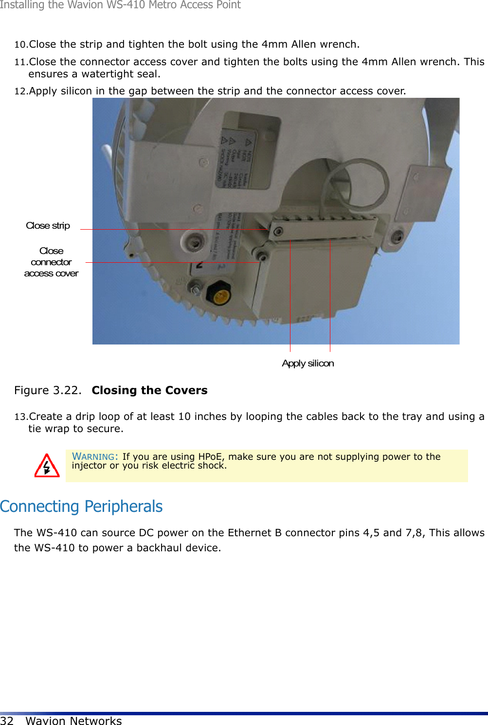 Installing the Wavion WS-410 Metro Access Point32 Wavion Networks10.Close the strip and tighten the bolt using the 4mm Allen wrench. 11.Close the connector access cover and tighten the bolts using the 4mm Allen wrench. This ensures a watertight seal.12.Apply silicon in the gap between the strip and the connector access cover.Figure 3.22.  Closing the Covers13.Create a drip loop of at least 10 inches by looping the cables back to the tray and using a tie wrap to secure.Connecting PeripheralsThe WS-410 can source DC power on the Ethernet B connector pins 4,5 and 7,8, This allows the WS-410 to power a backhaul device.WARNING: If you are using HPoE, make sure you are not supplying power to the injector or you risk electric shock.Closeconnectoraccess coverClose stripApply silicon