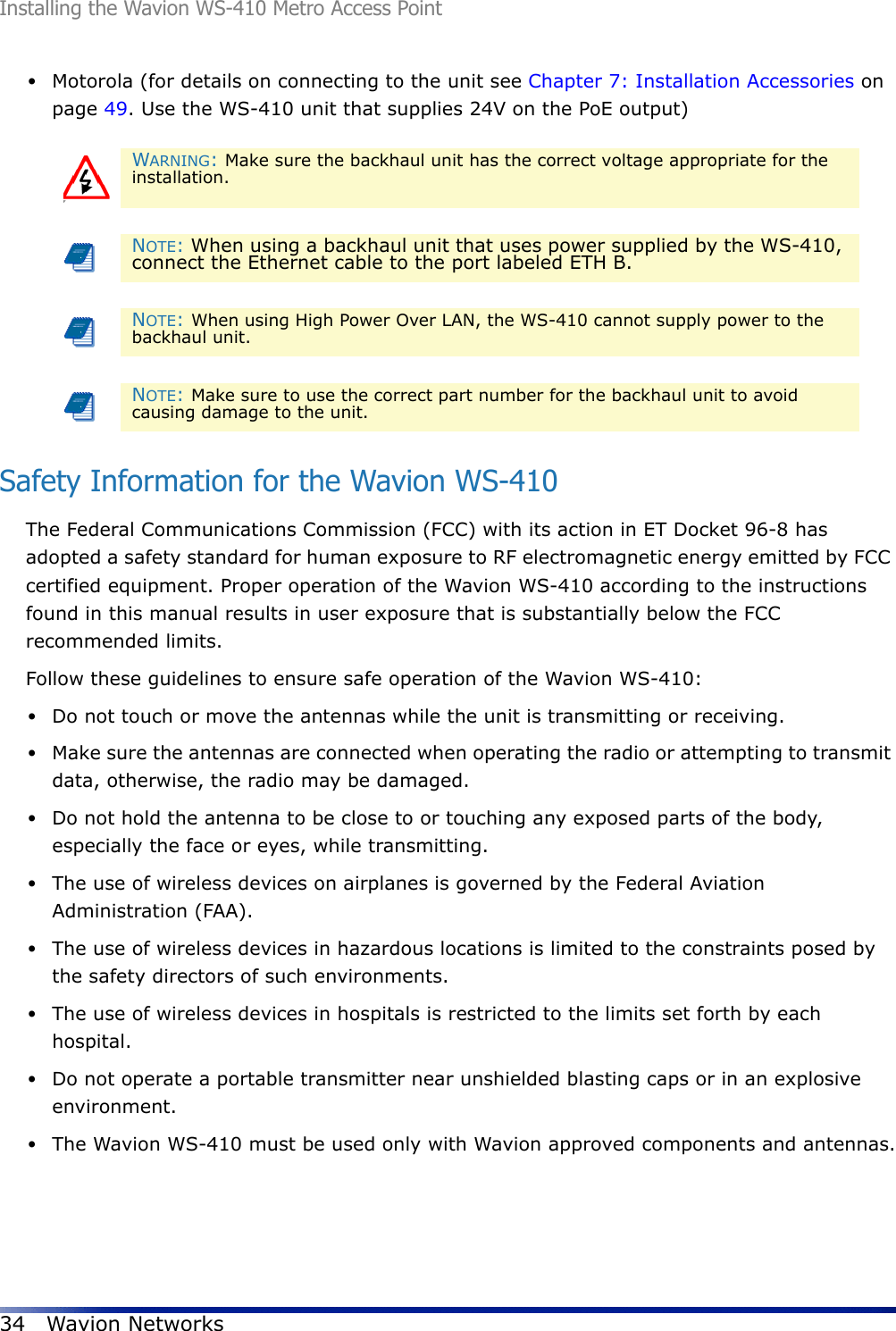 Installing the Wavion WS-410 Metro Access Point34 Wavion Networks•Motorola (for details on connecting to the unit see Chapter 7: Installation Accessories on page 49. Use the WS-410 unit that supplies 24V on the PoE output)Safety Information for the Wavion WS-410The Federal Communications Commission (FCC) with its action in ET Docket 96-8 has adopted a safety standard for human exposure to RF electromagnetic energy emitted by FCC certified equipment. Proper operation of the Wavion WS-410 according to the instructions found in this manual results in user exposure that is substantially below the FCC recommended limits.Follow these guidelines to ensure safe operation of the Wavion WS-410:•Do not touch or move the antennas while the unit is transmitting or receiving.•Make sure the antennas are connected when operating the radio or attempting to transmit data, otherwise, the radio may be damaged.•Do not hold the antenna to be close to or touching any exposed parts of the body, especially the face or eyes, while transmitting.•The use of wireless devices on airplanes is governed by the Federal Aviation Administration (FAA).•The use of wireless devices in hazardous locations is limited to the constraints posed by the safety directors of such environments.•The use of wireless devices in hospitals is restricted to the limits set forth by each hospital.•Do not operate a portable transmitter near unshielded blasting caps or in an explosive environment.•The Wavion WS-410 must be used only with Wavion approved components and antennas.FWARNING: Make sure the backhaul unit has the correct voltage appropriate for the installation. NOTE: When using a backhaul unit that uses power supplied by the WS-410, connect the Ethernet cable to the port labeled ETH B.NOTE: When using High Power Over LAN, the WS-410 cannot supply power to the backhaul unit.NOTE: Make sure to use the correct part number for the backhaul unit to avoid causing damage to the unit.