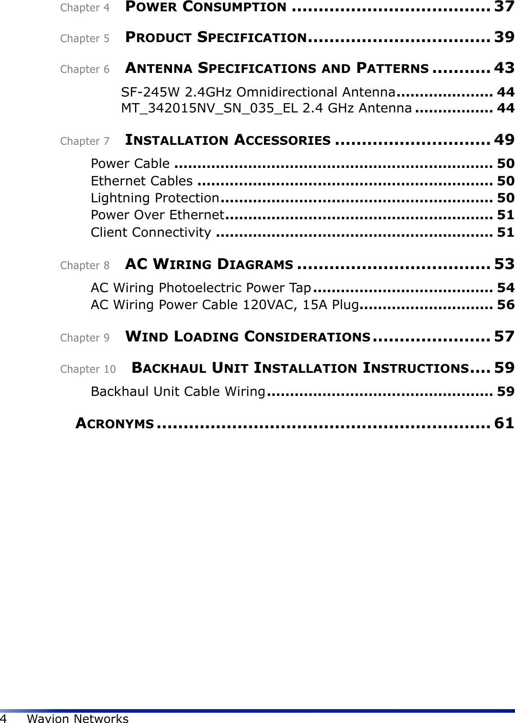 4Wavion NetworksChapter 4    POWER CONSUMPTION ..................................... 37Chapter 5    PRODUCT SPECIFICATION.................................. 39Chapter 6    ANTENNA SPECIFICATIONS AND PATTERNS ........... 43SF-245W 2.4GHz Omnidirectional Antenna..................... 44MT_342015NV_SN_035_EL 2.4 GHz Antenna ................. 44Chapter 7    INSTALLATION ACCESSORIES ............................. 49Power Cable ..................................................................... 50Ethernet Cables ................................................................ 50Lightning Protection........................................................... 50Power Over Ethernet.......................................................... 51Client Connectivity ............................................................ 51Chapter 8    AC WIRING DIAGRAMS .................................... 53AC Wiring Photoelectric Power Tap ....................................... 54AC Wiring Power Cable 120VAC, 15A Plug............................. 56Chapter 9    WIND LOADING CONSIDERATIONS ...................... 57Chapter 10    BACKHAUL UNIT INSTALLATION INSTRUCTIONS.... 59Backhaul Unit Cable Wiring................................................. 59    ACRONYMS .............................................................. 61