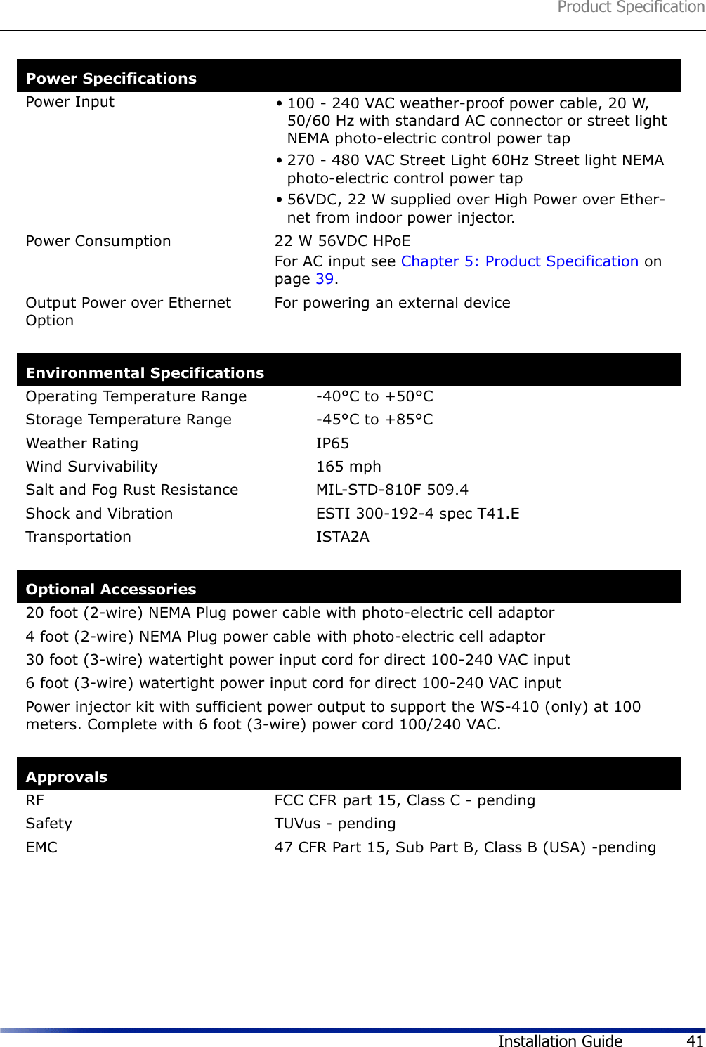 Product SpecificationInstallation Guide 41Power SpecificationsPower Input •100 - 240 VAC weather-proof power cable, 20 W, 50/60 Hz with standard AC connector or street light NEMA photo-electric control power tap •270 - 480 VAC Street Light 60Hz Street light NEMA photo-electric control power tap •56VDC, 22 W supplied over High Power over Ether-net from indoor power injector.Power Consumption 22 W 56VDC HPoEFor AC input see Chapter 5: Product Specification on page 39.Output Power over Ethernet Option For powering an external deviceEnvironmental SpecificationsOperating Temperature Range -40°C to +50°CStorage Temperature Range -45°C to +85°CWeather Rating IP65Wind Survivability 165 mphSalt and Fog Rust Resistance MIL-STD-810F 509.4Shock and Vibration ESTI 300-192-4 spec T41.ETransportation ISTA2AOptional Accessories20 foot (2-wire) NEMA Plug power cable with photo-electric cell adaptor4 foot (2-wire) NEMA Plug power cable with photo-electric cell adaptor30 foot (3-wire) watertight power input cord for direct 100-240 VAC input6 foot (3-wire) watertight power input cord for direct 100-240 VAC inputPower injector kit with sufficient power output to support the WS-410 (only) at 100 meters. Complete with 6 foot (3-wire) power cord 100/240 VAC.ApprovalsRF FCC CFR part 15, Class C - pendingSafety TUVus - pendingEMC 47 CFR Part 15, Sub Part B, Class B (USA) -pending