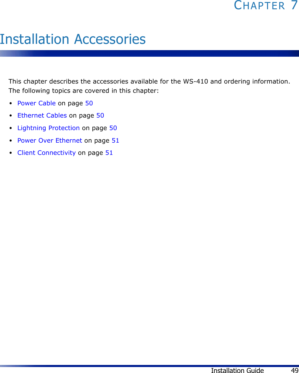 Installation Guide 49CHAPTER 7Installation AccessoriesThis chapter describes the accessories available for the WS-410 and ordering information. The following topics are covered in this chapter:•Power Cable on page 50•Ethernet Cables on page 50•Lightning Protection on page 50•Power Over Ethernet on page 51•Client Connectivity on page 51