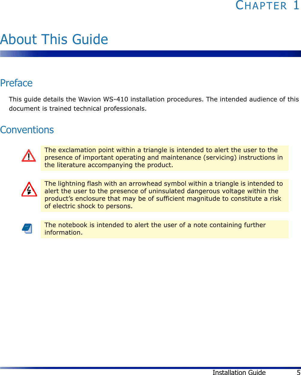 Installation Guide 5CHAPTER 1About This GuidePrefaceThis guide details the Wavion WS-410 installation procedures. The intended audience of this document is trained technical professionals.ConventionsThe exclamation point within a triangle is intended to alert the user to the presence of important operating and maintenance (servicing) instructions in the literature accompanying the product.The lightning flash with an arrowhead symbol within a triangle is intended to alert the user to the presence of uninsulated dangerous voltage within the product’s enclosure that may be of sufficient magnitude to constitute a risk of electric shock to persons.The notebook is intended to alert the user of a note containing further information.