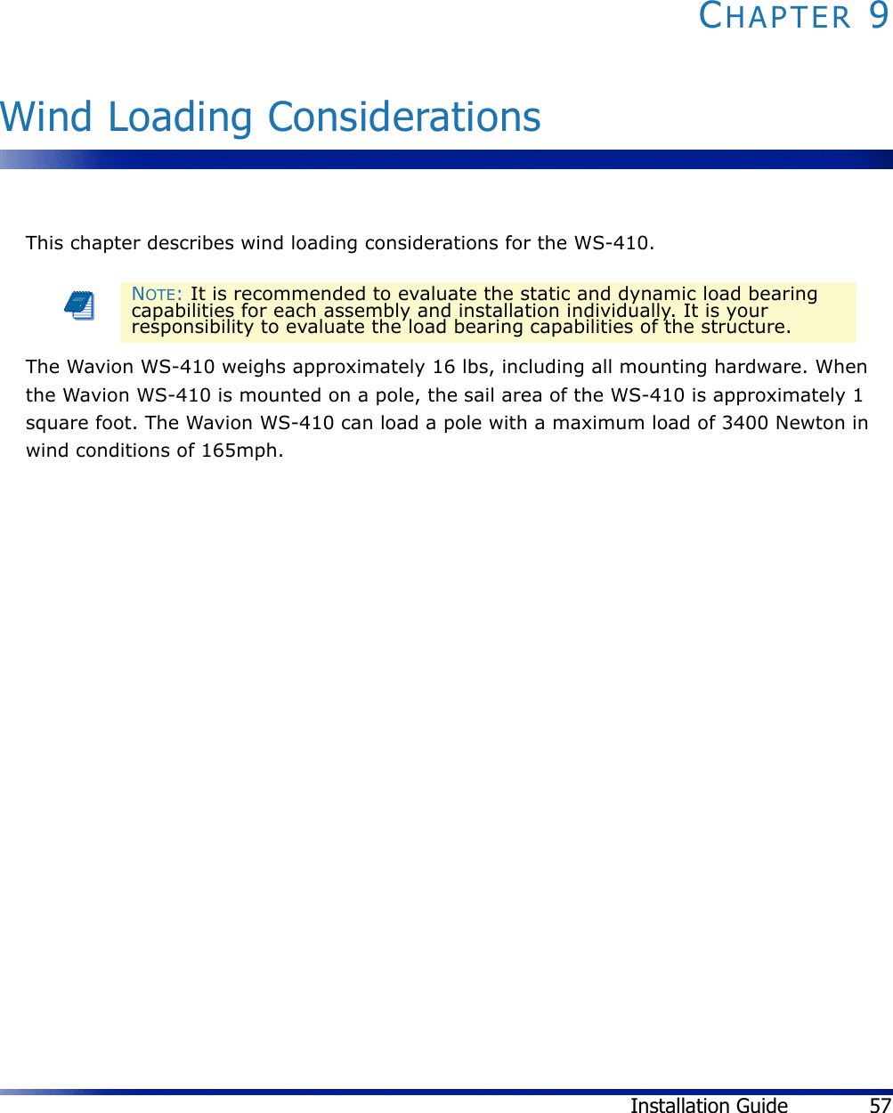 Installation Guide 57CHAPTER 9Wind Loading ConsiderationsThis chapter describes wind loading considerations for the WS-410.The Wavion WS-410 weighs approximately 16 lbs, including all mounting hardware. When the Wavion WS-410 is mounted on a pole, the sail area of the WS-410 is approximately 1 square foot. The Wavion WS-410 can load a pole with a maximum load of 3400 Newton in wind conditions of 165mph.NOTE: It is recommended to evaluate the static and dynamic load bearing capabilities for each assembly and installation individually. It is your responsibility to evaluate the load bearing capabilities of the structure.