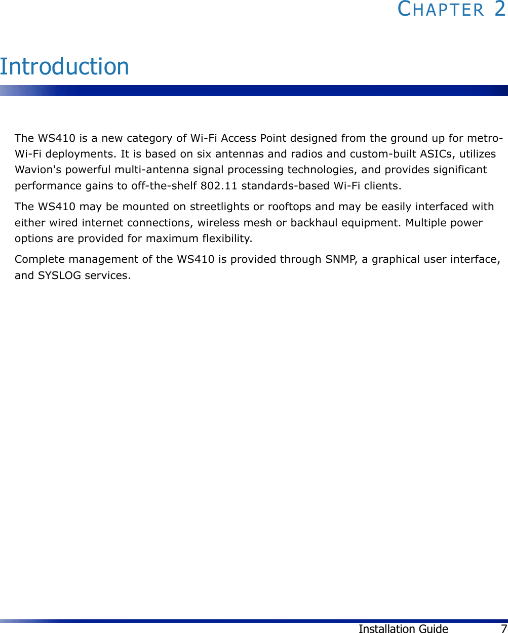 Installation Guide 7CHAPTER 2IntroductionThe WS410 is a new category of Wi-Fi Access Point designed from the ground up for metro-Wi-Fi deployments. It is based on six antennas and radios and custom-built ASICs, utilizes Wavion&apos;s powerful multi-antenna signal processing technologies, and provides significant performance gains to off-the-shelf 802.11 standards-based Wi-Fi clients. The WS410 may be mounted on streetlights or rooftops and may be easily interfaced with either wired internet connections, wireless mesh or backhaul equipment. Multiple power options are provided for maximum flexibility.Complete management of the WS410 is provided through SNMP, a graphical user interface, and SYSLOG services.