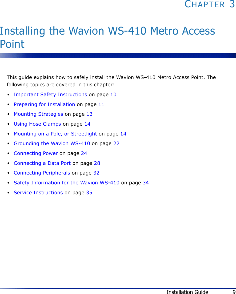 Installation Guide 9CHAPTER 3Installing the Wavion WS-410 Metro Access PointThis guide explains how to safely install the Wavion WS-410 Metro Access Point. The following topics are covered in this chapter:•Important Safety Instructions on page 10•Preparing for Installation on page 11•Mounting Strategies on page 13•Using Hose Clamps on page 14•Mounting on a Pole, or Streetlight on page 14•Grounding the Wavion WS-410 on page 22•Connecting Power on page 24•Connecting a Data Port on page 28•Connecting Peripherals on page 32•Safety Information for the Wavion WS-410 on page 34•Service Instructions on page 35