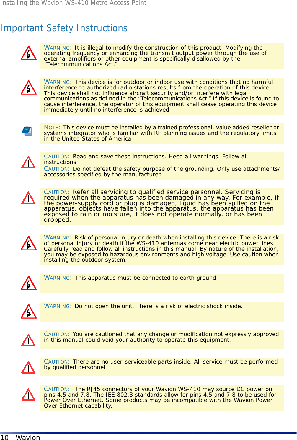 Installing the Wavion WS-410 Metro Access Point10 WavionImportant Safety InstructionsWARNING: It is illegal to modify the construction of this product. Modifying the operating frequency or enhancing the transmit output power through the use of external amplifiers or other equipment is specifically disallowed by the “Telecommunications Act.”WARNING: This device is for outdoor or indoor use with conditions that no harmful interference to authorized radio stations results from the operation of this device. This device shall not influence aircraft security and/or interfere with legal communications as defined in the “Telecommunications Act.” If this device is found to cause interference, the operator of this equipment shall cease operating this device immediately until no interference is achieved.NOTE: This device must be installed by a trained professional, value added reseller or systems integrator who is familiar with RF planning issues and the regulatory limits in the United States of America.CAUTION: Read and save these instructions. Heed all warnings. Follow all instructions. CAUTION: Do not defeat the safety purpose of the grounding. Only use attachments/accessories specified by the manufacturer.CAUTION: Refer all servicing to qualified service personnel. Servicing is required when the apparatus has been damaged in any way. For example, if the power-supply cord or plug is damaged, liquid has been spilled on the apparatus, objects have fallen into the apparatus, the apparatus has been exposed to rain or moisture, it does not operate normally, or has been dropped.WARNING: Risk of personal injury or death when installing this device! There is a risk of personal injury or death if the WS-410 antennas come near electric power lines. Carefully read and follow all instructions in this manual. By nature of the installation, you may be exposed to hazardous environments and high voltage. Use caution when installing the outdoor system.WARNING: This apparatus must be connected to earth ground.WARNING: Do not open the unit. There is a risk of electric shock inside.CAUTION: You are cautioned that any change or modification not expressly approved in this manual could void your authority to operate this equipment.CAUTION: There are no user-serviceable parts inside. All service must be performed by qualified personnel.CAUTION:  The RJ45 connectors of your Wavion WS-410 may source DC power on pins 4,5 and 7,8. The IEE 802.3 standards allow for pins 4,5 and 7,8 to be used for Power Over Ethernet. Some products may be incompatible with the Wavion Power Over Ethernet capability. 