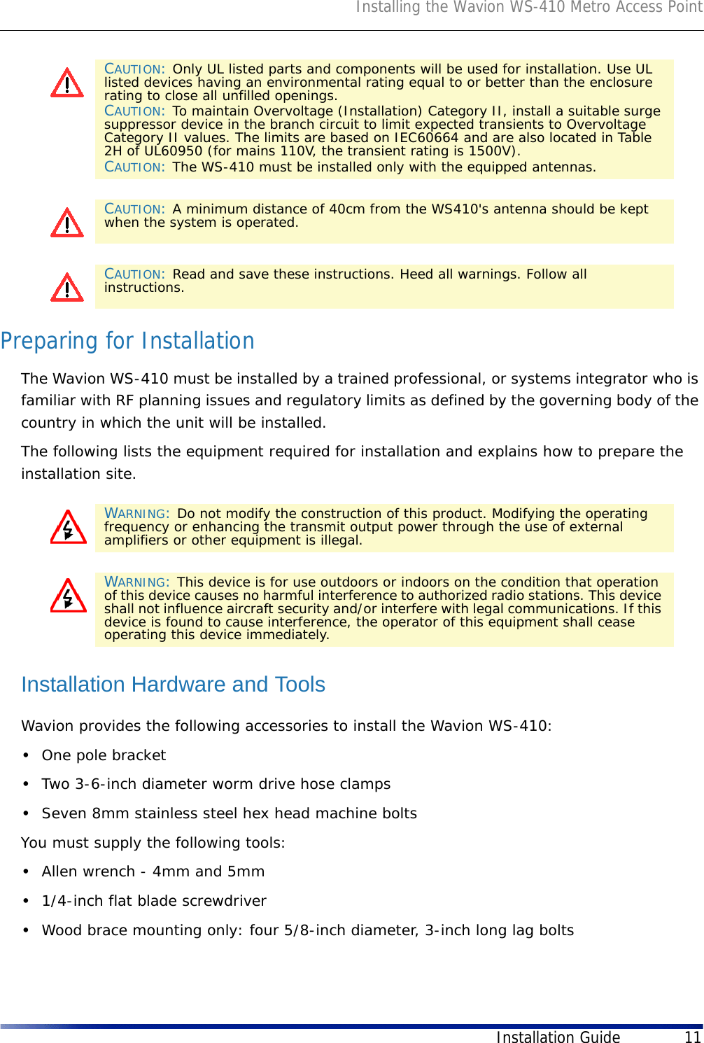 Installing the Wavion WS-410 Metro Access PointInstallation Guide 11Preparing for InstallationThe Wavion WS-410 must be installed by a trained professional, or systems integrator who is familiar with RF planning issues and regulatory limits as defined by the governing body of the country in which the unit will be installed.The following lists the equipment required for installation and explains how to prepare the installation site. Installation Hardware and ToolsWavion provides the following accessories to install the Wavion WS-410:•One pole bracket•Two 3-6-inch diameter worm drive hose clamps •Seven 8mm stainless steel hex head machine boltsYou must supply the following tools: •Allen wrench - 4mm and 5mm •1/4-inch flat blade screwdriver•Wood brace mounting only: four 5/8-inch diameter, 3-inch long lag boltsCAUTION: Only UL listed parts and components will be used for installation. Use UL listed devices having an environmental rating equal to or better than the enclosure rating to close all unfilled openings.CAUTION: To maintain Overvoltage (Installation) Category II, install a suitable surge suppressor device in the branch circuit to limit expected transients to Overvoltage Category II values. The limits are based on IEC60664 and are also located in Table 2H of UL60950 (for mains 110V, the transient rating is 1500V).CAUTION: The WS-410 must be installed only with the equipped antennas.CAUTION: A minimum distance of 40cm from the WS410&apos;s antenna should be kept when the system is operated. CAUTION: Read and save these instructions. Heed all warnings. Follow all instructions. WARNING: Do not modify the construction of this product. Modifying the operating frequency or enhancing the transmit output power through the use of external amplifiers or other equipment is illegal. WARNING: This device is for use outdoors or indoors on the condition that operation of this device causes no harmful interference to authorized radio stations. This device shall not influence aircraft security and/or interfere with legal communications. If this device is found to cause interference, the operator of this equipment shall cease operating this device immediately.