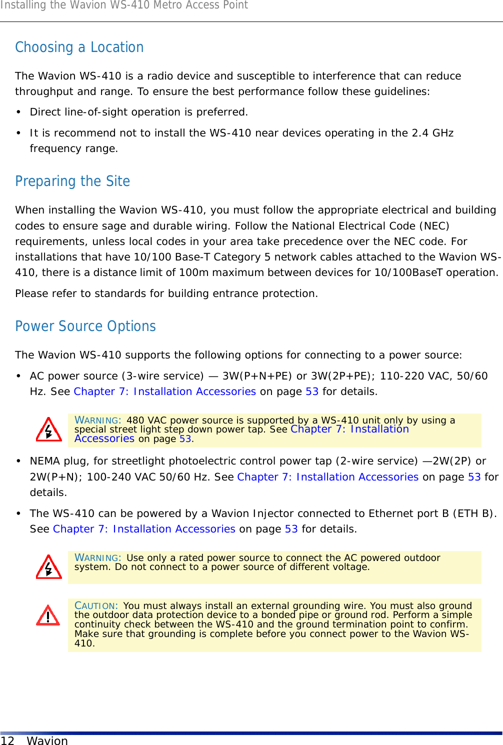 Installing the Wavion WS-410 Metro Access Point12 WavionChoosing a LocationThe Wavion WS-410 is a radio device and susceptible to interference that can reduce throughput and range. To ensure the best performance follow these guidelines: •Direct line-of-sight operation is preferred. •It is recommend not to install the WS-410 near devices operating in the 2.4 GHz frequency range.Preparing the SiteWhen installing the Wavion WS-410, you must follow the appropriate electrical and building codes to ensure sage and durable wiring. Follow the National Electrical Code (NEC) requirements, unless local codes in your area take precedence over the NEC code. For installations that have 10/100 Base-T Category 5 network cables attached to the Wavion WS-410, there is a distance limit of 100m maximum between devices for 10/100BaseT operation. Please refer to standards for building entrance protection.Power Source OptionsThe Wavion WS-410 supports the following options for connecting to a power source:•AC power source (3-wire service) — 3W(P+N+PE) or 3W(2P+PE); 110-220 VAC, 50/60 Hz. See Chapter 7: Installation Accessories on page 53 for details. •NEMA plug, for streetlight photoelectric control power tap (2-wire service) —2W(2P) or 2W(P+N); 100-240 VAC 50/60 Hz. See Chapter 7: Installation Accessories on page 53 for details.•The WS-410 can be powered by a Wavion Injector connected to Ethernet port B (ETH B). See Chapter 7: Installation Accessories on page 53 for details. WARNING: 480 VAC power source is supported by a WS-410 unit only by using a special street light step down power tap. See Chapter 7: Installation Accessories on page 53.WARNING: Use only a rated power source to connect the AC powered outdoor system. Do not connect to a power source of different voltage.CAUTION: You must always install an external grounding wire. You must also ground the outdoor data protection device to a bonded pipe or ground rod. Perform a simple continuity check between the WS-410 and the ground termination point to confirm. Make sure that grounding is complete before you connect power to the Wavion WS-410.