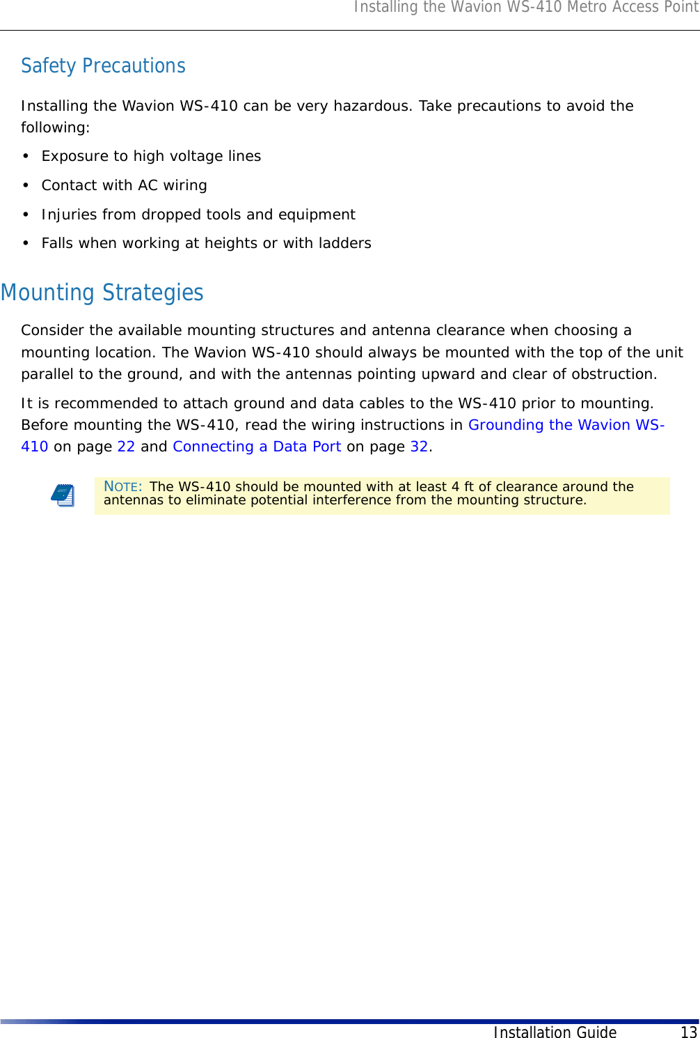 Installing the Wavion WS-410 Metro Access PointInstallation Guide 13Safety PrecautionsInstalling the Wavion WS-410 can be very hazardous. Take precautions to avoid the following:•Exposure to high voltage lines•Contact with AC wiring•Injuries from dropped tools and equipment•Falls when working at heights or with laddersMounting StrategiesConsider the available mounting structures and antenna clearance when choosing a mounting location. The Wavion WS-410 should always be mounted with the top of the unit parallel to the ground, and with the antennas pointing upward and clear of obstruction.It is recommended to attach ground and data cables to the WS-410 prior to mounting. Before mounting the WS-410, read the wiring instructions in Grounding the Wavion WS-410 on page 22 and Connecting a Data Port on page 32.NOTE: The WS-410 should be mounted with at least 4 ft of clearance around the antennas to eliminate potential interference from the mounting structure.