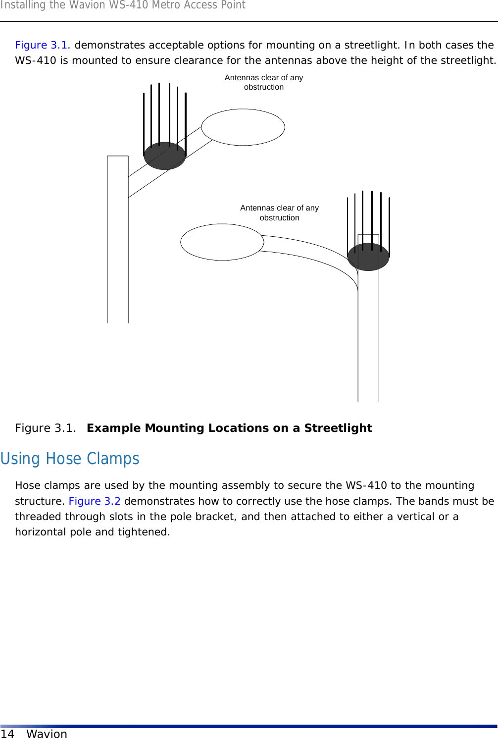 Installing the Wavion WS-410 Metro Access Point14 WavionFigure 3.1. demonstrates acceptable options for mounting on a streetlight. In both cases the WS-410 is mounted to ensure clearance for the antennas above the height of the streetlight.Figure 3.1.  Example Mounting Locations on a StreetlightUsing Hose ClampsHose clamps are used by the mounting assembly to secure the WS-410 to the mounting structure. Figure 3.2 demonstrates how to correctly use the hose clamps. The bands must be threaded through slots in the pole bracket, and then attached to either a vertical or a horizontal pole and tightened.Antennas clear of anyobstructionAntennas clear of anyobstruction