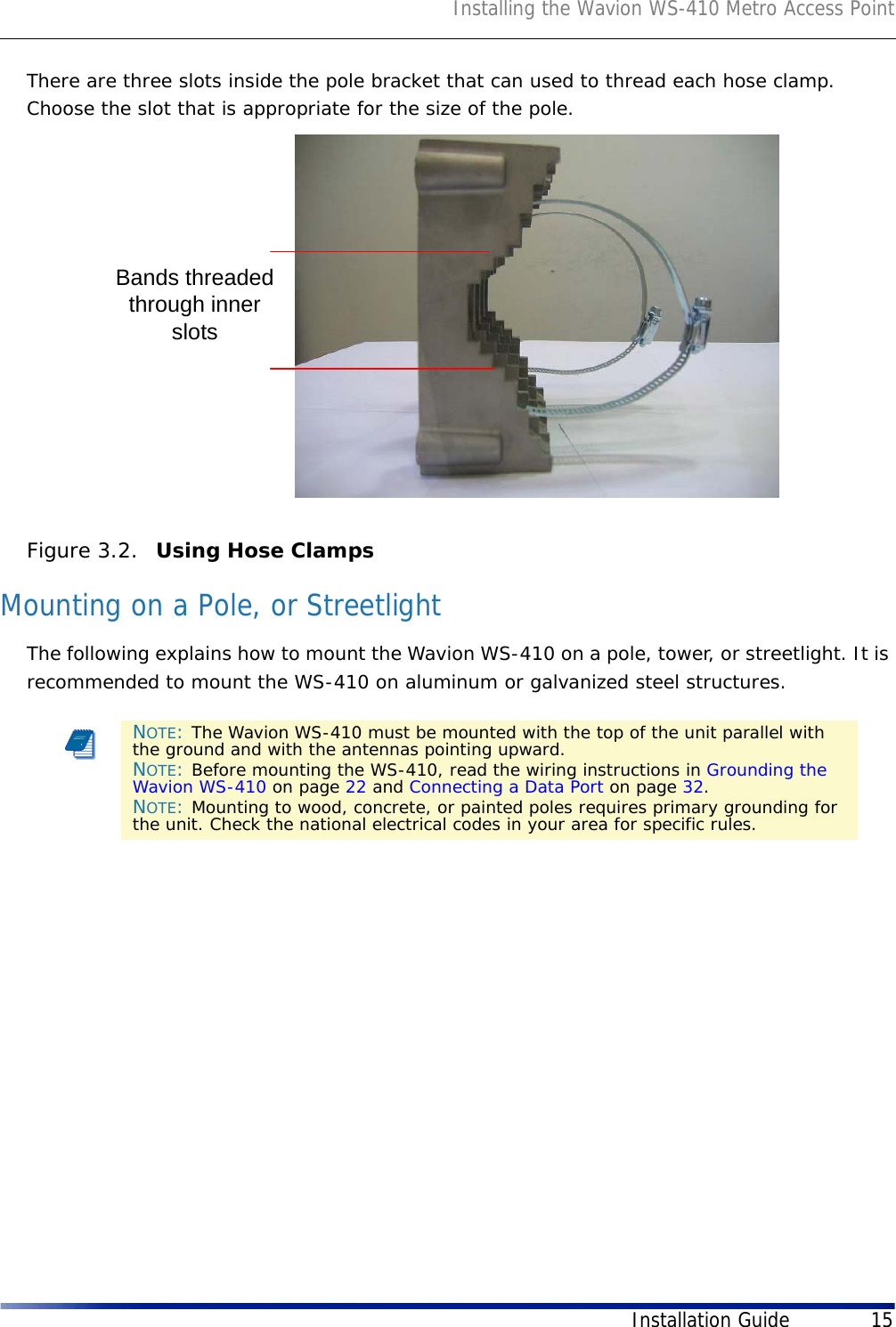 Installing the Wavion WS-410 Metro Access PointInstallation Guide 15There are three slots inside the pole bracket that can used to thread each hose clamp. Choose the slot that is appropriate for the size of the pole. Figure 3.2.  Using Hose Clamps Mounting on a Pole, or StreetlightThe following explains how to mount the Wavion WS-410 on a pole, tower, or streetlight. It is recommended to mount the WS-410 on aluminum or galvanized steel structures.NOTE: The Wavion WS-410 must be mounted with the top of the unit parallel with the ground and with the antennas pointing upward.NOTE: Before mounting the WS-410, read the wiring instructions in Grounding the Wavion WS-410 on page 22 and Connecting a Data Port on page 32. NOTE: Mounting to wood, concrete, or painted poles requires primary grounding for the unit. Check the national electrical codes in your area for specific rules. Bands threadedthrough innerslots