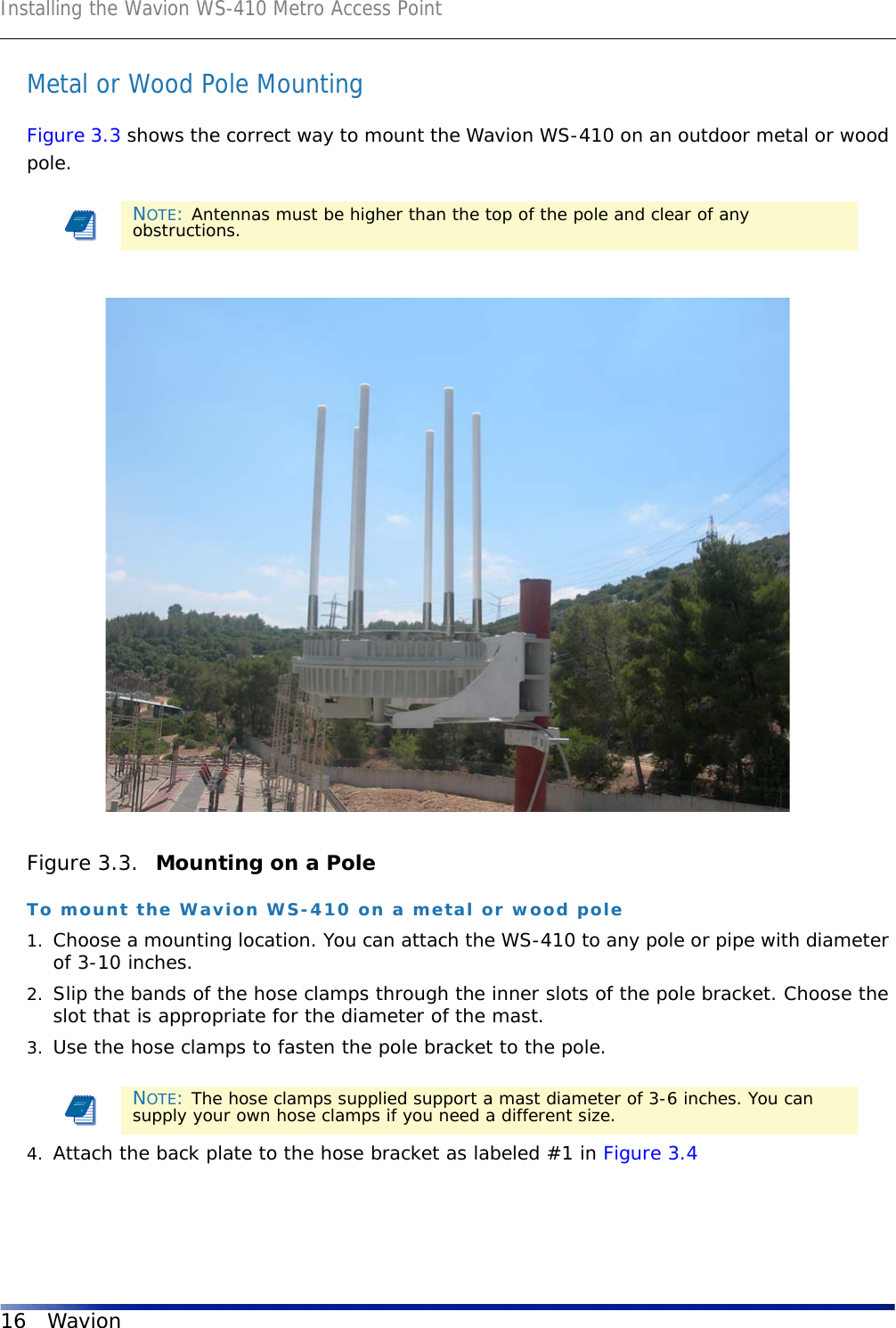 Installing the Wavion WS-410 Metro Access Point16 WavionMetal or Wood Pole MountingFigure 3.3 shows the correct way to mount the Wavion WS-410 on an outdoor metal or wood pole.Figure 3.3.  Mounting on a PoleTo mount the Wavion WS-410 on a metal or wood pole1. Choose a mounting location. You can attach the WS-410 to any pole or pipe with diameter of 3-10 inches.2. Slip the bands of the hose clamps through the inner slots of the pole bracket. Choose the slot that is appropriate for the diameter of the mast. 3. Use the hose clamps to fasten the pole bracket to the pole. 4. Attach the back plate to the hose bracket as labeled #1 in Figure 3.4NOTE: Antennas must be higher than the top of the pole and clear of any obstructions.NOTE: The hose clamps supplied support a mast diameter of 3-6 inches. You can supply your own hose clamps if you need a different size.