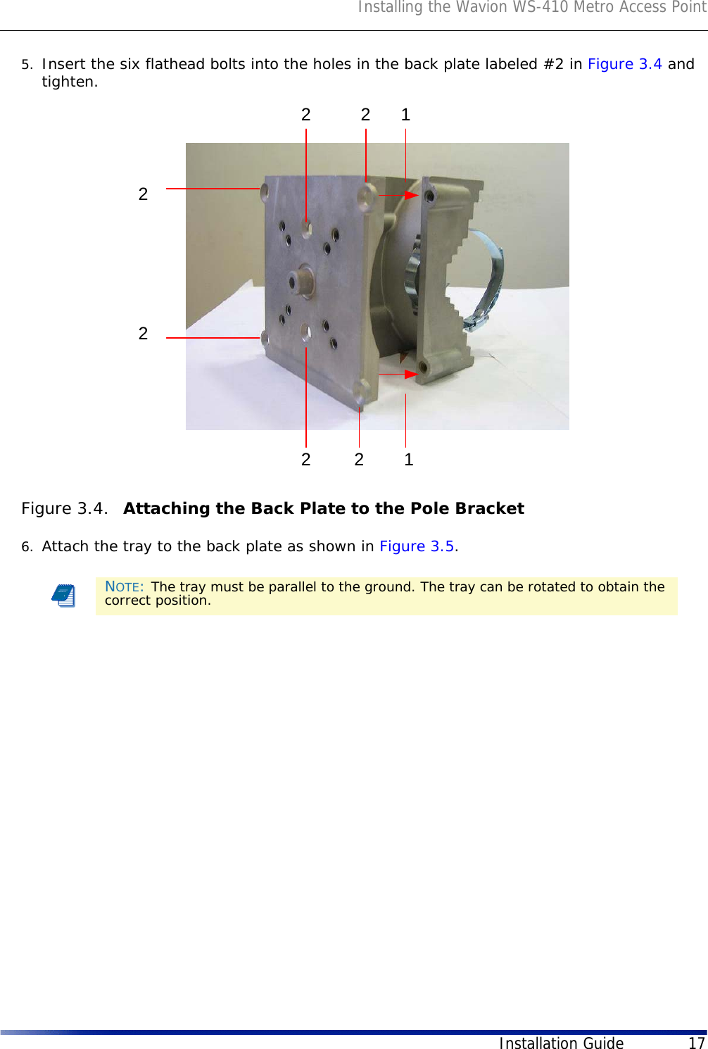 Installing the Wavion WS-410 Metro Access PointInstallation Guide 175. Insert the six flathead bolts into the holes in the back plate labeled #2 in Figure 3.4 and tighten. Figure 3.4.  Attaching the Back Plate to the Pole Bracket6. Attach the tray to the back plate as shown in Figure 3.5. NOTE: The tray must be parallel to the ground. The tray can be rotated to obtain the correct position.22222211