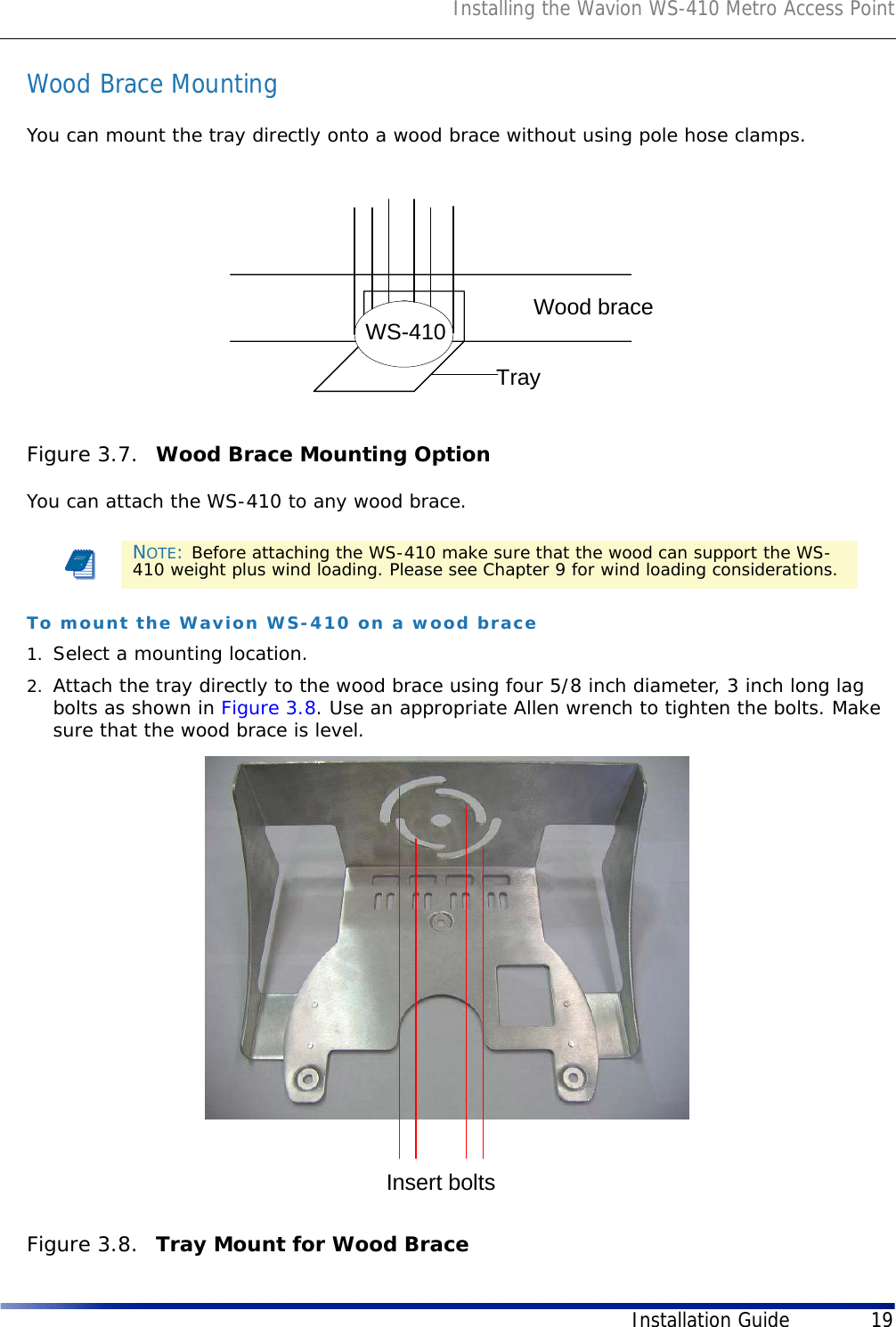 Installing the Wavion WS-410 Metro Access PointInstallation Guide 19Wood Brace MountingYou can mount the tray directly onto a wood brace without using pole hose clamps.Figure 3.7.  Wood Brace Mounting Option You can attach the WS-410 to any wood brace.To mount the Wavion WS-410 on a wood brace1. Select a mounting location. 2. Attach the tray directly to the wood brace using four 5/8 inch diameter, 3 inch long lag bolts as shown in Figure 3.8. Use an appropriate Allen wrench to tighten the bolts. Make sure that the wood brace is level.Figure 3.8.  Tray Mount for Wood BraceNOTE: Before attaching the WS-410 make sure that the wood can support the WS-410 weight plus wind loading. Please see Chapter 9 for wind loading considerations.Wood braceTrayWS-410Insert bolts