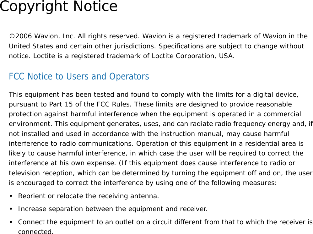 Copyright Notice©2006 Wavion, Inc. All rights reserved. Wavion is a registered trademark of Wavion in the United States and certain other jurisdictions. Specifications are subject to change without notice. Loctite is a registered trademark of Loctite Corporation, USA.FCC Notice to Users and OperatorsThis equipment has been tested and found to comply with the limits for a digital device, pursuant to Part 15 of the FCC Rules. These limits are designed to provide reasonable protection against harmful interference when the equipment is operated in a commercial environment. This equipment generates, uses, and can radiate radio frequency energy and, if not installed and used in accordance with the instruction manual, may cause harmful interference to radio communications. Operation of this equipment in a residential area is likely to cause harmful interference, in which case the user will be required to correct the interference at his own expense. (If this equipment does cause interference to radio or television reception, which can be determined by turning the equipment off and on, the user is encouraged to correct the interference by using one of the following measures:•Reorient or relocate the receiving antenna.•Increase separation between the equipment and receiver.•Connect the equipment to an outlet on a circuit different from that to which the receiver is connected.