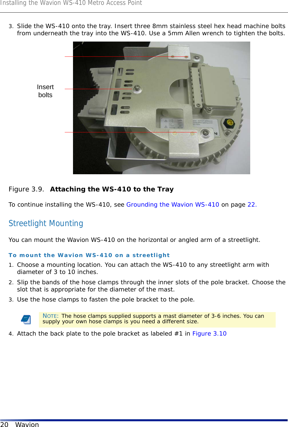 Installing the Wavion WS-410 Metro Access Point20 Wavion3. Slide the WS-410 onto the tray. Insert three 8mm stainless steel hex head machine bolts from underneath the tray into the WS-410. Use a 5mm Allen wrench to tighten the bolts.Figure 3.9.  Attaching the WS-410 to the TrayTo continue installing the WS-410, see Grounding the Wavion WS-410 on page 22.Streetlight MountingYou can mount the Wavion WS-410 on the horizontal or angled arm of a streetlight.To mount the Wavion WS-410 on a streetlight1. Choose a mounting location. You can attach the WS-410 to any streetlight arm with diameter of 3 to 10 inches.2. Slip the bands of the hose clamps through the inner slots of the pole bracket. Choose the slot that is appropriate for the diameter of the mast.3. Use the hose clamps to fasten the pole bracket to the pole.4. Attach the back plate to the pole bracket as labeled #1 in Figure 3.10NOTE: The hose clamps supplied supports a mast diameter of 3-6 inches. You can supply your own hose clamps is you need a different size.Insertbolts