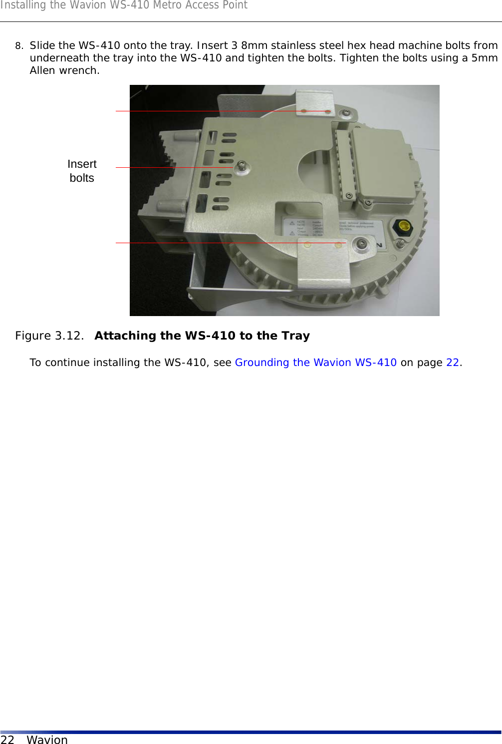 Installing the Wavion WS-410 Metro Access Point22 Wavion8. Slide the WS-410 onto the tray. Insert 3 8mm stainless steel hex head machine bolts from underneath the tray into the WS-410 and tighten the bolts. Tighten the bolts using a 5mm Allen wrench. Figure 3.12.  Attaching the WS-410 to the TrayTo continue installing the WS-410, see Grounding the Wavion WS-410 on page 22.Insertbolts