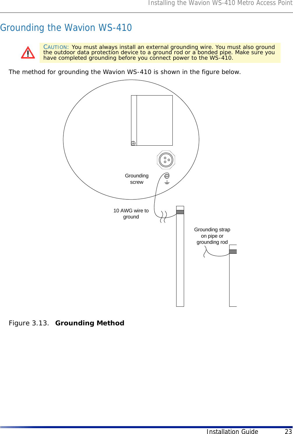 Installing the Wavion WS-410 Metro Access PointInstallation Guide 23Grounding the Wavion WS-410The method for grounding the Wavion WS-410 is shown in the figure below. Figure 3.13.  Grounding MethodCAUTION: You must always install an external grounding wire. You must also ground the outdoor data protection device to a ground rod or a bonded pipe. Make sure you have completed grounding before you connect power to the WS-410.Groundingscrew10 AWG wire togroundGrounding strapon pipe orgrounding rod