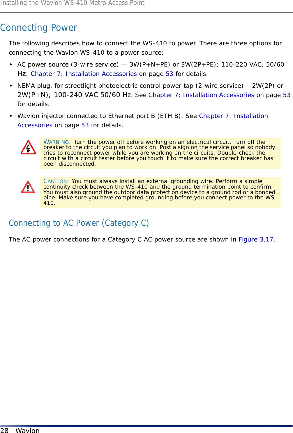 Installing the Wavion WS-410 Metro Access Point28 WavionConnecting PowerThe following describes how to connect the WS-410 to power. There are three options for connecting the Wavion WS-410 to a power source:•AC power source (3-wire service) — 3W(P+N+PE) or 3W(2P+PE); 110-220 VAC, 50/60 Hz. Chapter 7: Installation Accessories on page 53 for details.•NEMA plug, for streetlight photoelectric control power tap (2-wire service) —2W(2P) or 2W(P+N); 100-240 VAC 50/60 Hz. See Chapter 7: Installation Accessories on page 53 for details.•Wavion injector connected to Ethernet port B (ETH B). See Chapter 7: Installation Accessories on page 53 for details. Connecting to AC Power (Category C)The AC power connections for a Category C AC power source are shown in Figure 3.17.WARNING: Turn the power off before working on an electrical circuit. Turn off the breaker to the circuit you plan to work on. Post a sign on the service panel so nobody tries to reconnect power while you are working on the circuits. Double-check the circuit with a circuit tester before you touch it to make sure the correct breaker has been disconnected.CAUTION: You must always install an external grounding wire. Perform a simple continuity check between the WS-410 and the ground termination point to confirm. You must also ground the outdoor data protection device to a ground rod or a bonded pipe. Make sure you have completed grounding before you connect power to the WS-410.