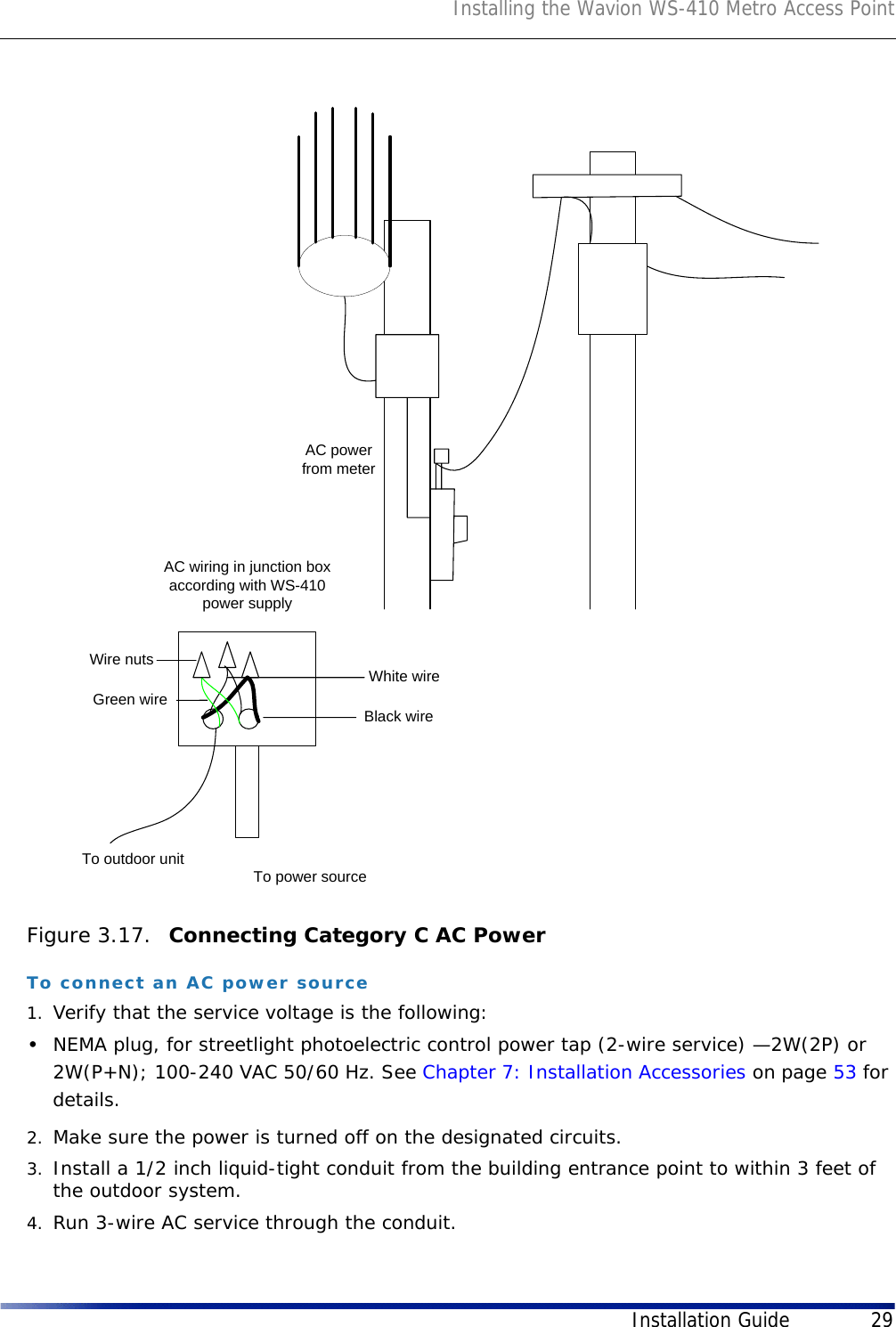 Installing the Wavion WS-410 Metro Access PointInstallation Guide 29Figure 3.17.  Connecting Category C AC PowerTo connect an AC power source1. Verify that the service voltage is the following:•NEMA plug, for streetlight photoelectric control power tap (2-wire service) —2W(2P) or 2W(P+N); 100-240 VAC 50/60 Hz. See Chapter 7: Installation Accessories on page 53 for details.2. Make sure the power is turned off on the designated circuits.3. Install a 1/2 inch liquid-tight conduit from the building entrance point to within 3 feet of the outdoor system.4. Run 3-wire AC service through the conduit.AC power from meterTo outdoor unitAC wiring in junction box according with WS-410 power supplyTo power sourceBlack wireWhite wireGreen wireWire nuts