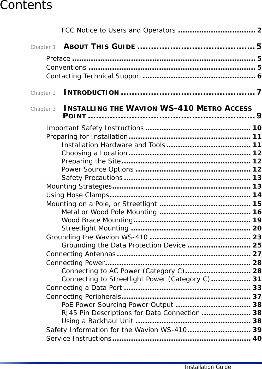 Installation GuideContents FCC Notice to Users and Operators ................................. 2Chapter 1    ABOUT THIS GUIDE ...........................................5Preface .............................................................................. 5Conventions ....................................................................... 5Contacting Technical Support................................................ 6Chapter 2    INTRODUCTION .................................................7Chapter 3    INSTALLING THE WAVION WS-410 METRO ACCESS POINT .............................................................9Important Safety Instructions............................................. 10Preparing for Installation.................................................... 11Installation Hardware and Tools.................................... 11Choosing a Location.................................................... 12Preparing the Site....................................................... 12Power Source Options ................................................. 12Safety Precautions...................................................... 13Mounting Strategies........................................................... 13Using Hose Clamps............................................................ 14Mounting on a Pole, or Streetlight ....................................... 15Metal or Wood Pole Mounting ....................................... 16Wood Brace Mounting.................................................. 19Streetlight Mounting ................................................... 20Grounding the Wavion WS-410 ........................................... 23Grounding the Data Protection Device ........................... 25Connecting Antennas......................................................... 27Connecting Power.............................................................. 28Connecting to AC Power (Category C)............................ 28Connecting to Streetlight Power (Category C)................. 31Connecting a Data Port ...................................................... 33Connecting Peripherals....................................................... 37PoE Power Sourcing Power Output ................................ 38RJ45 Pin Descriptions for Data Connection ..................... 38Using a Backhaul Unit ................................................. 38Safety Information for the Wavion WS-410........................... 39Service Instructions........................................................... 40