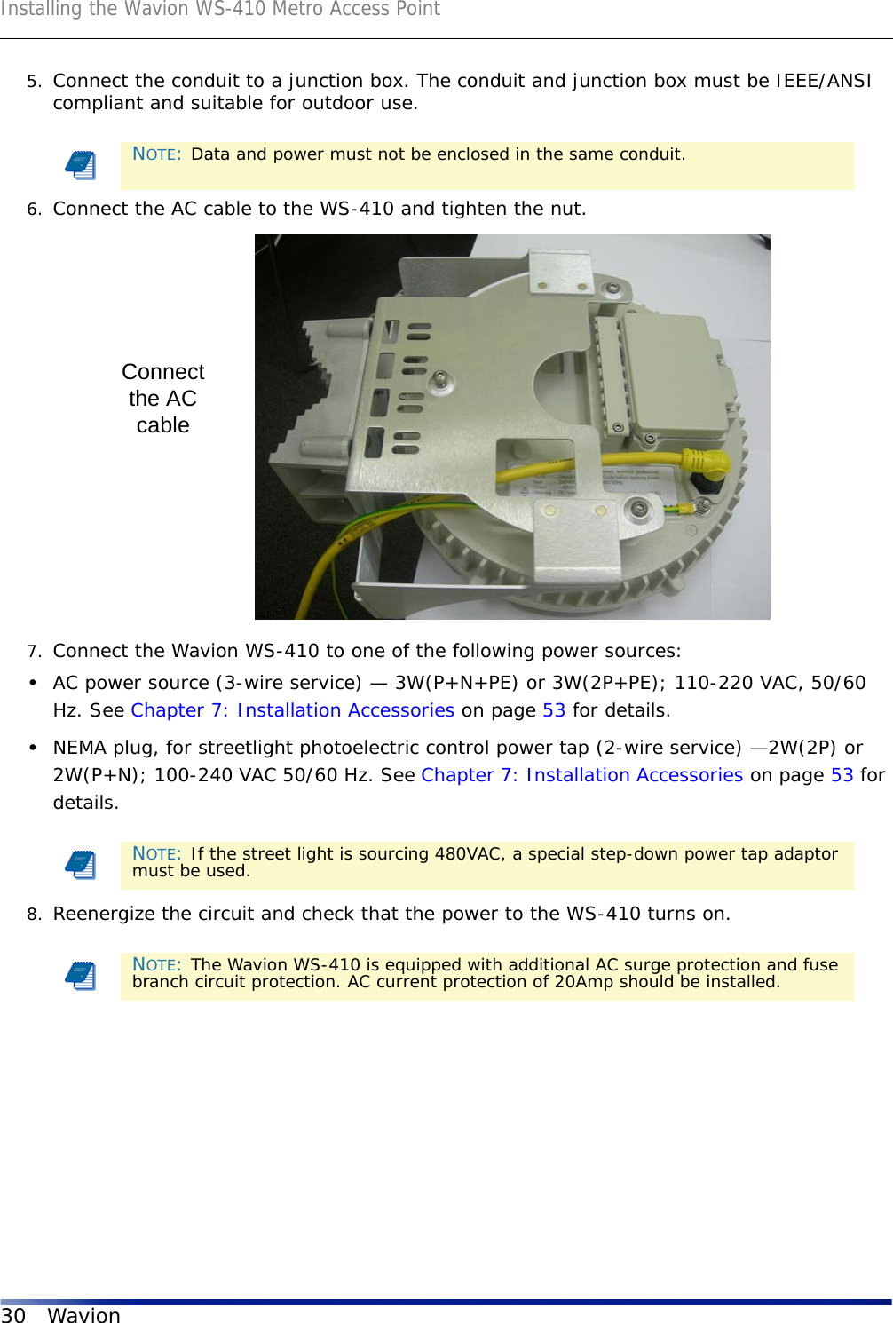 Installing the Wavion WS-410 Metro Access Point30 Wavion5. Connect the conduit to a junction box. The conduit and junction box must be IEEE/ANSI compliant and suitable for outdoor use.6. Connect the AC cable to the WS-410 and tighten the nut. 7. Connect the Wavion WS-410 to one of the following power sources:•AC power source (3-wire service) — 3W(P+N+PE) or 3W(2P+PE); 110-220 VAC, 50/60 Hz. See Chapter 7: Installation Accessories on page 53 for details.•NEMA plug, for streetlight photoelectric control power tap (2-wire service) —2W(2P) or 2W(P+N); 100-240 VAC 50/60 Hz. See Chapter 7: Installation Accessories on page 53 for details.8. Reenergize the circuit and check that the power to the WS-410 turns on.NOTE: Data and power must not be enclosed in the same conduit.NOTE: If the street light is sourcing 480VAC, a special step-down power tap adaptor must be used.NOTE: The Wavion WS-410 is equipped with additional AC surge protection and fuse branch circuit protection. AC current protection of 20Amp should be installed.Connectthe ACcable