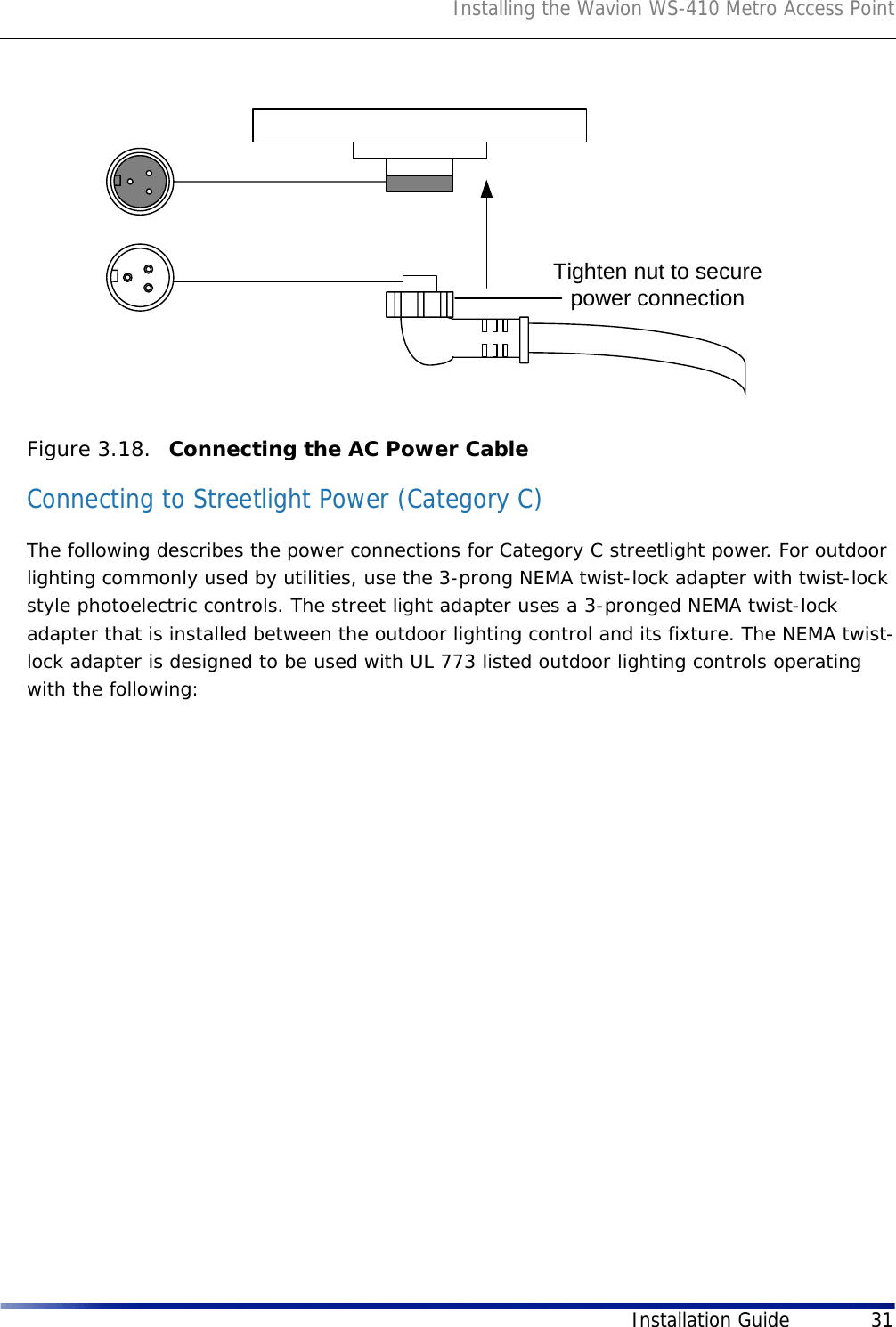 Installing the Wavion WS-410 Metro Access PointInstallation Guide 31Figure 3.18.  Connecting the AC Power Cable Connecting to Streetlight Power (Category C)The following describes the power connections for Category C streetlight power. For outdoor lighting commonly used by utilities, use the 3-prong NEMA twist-lock adapter with twist-lock style photoelectric controls. The street light adapter uses a 3-pronged NEMA twist-lock adapter that is installed between the outdoor lighting control and its fixture. The NEMA twist-lock adapter is designed to be used with UL 773 listed outdoor lighting controls operating with the following: Tighten nut to securepower connection