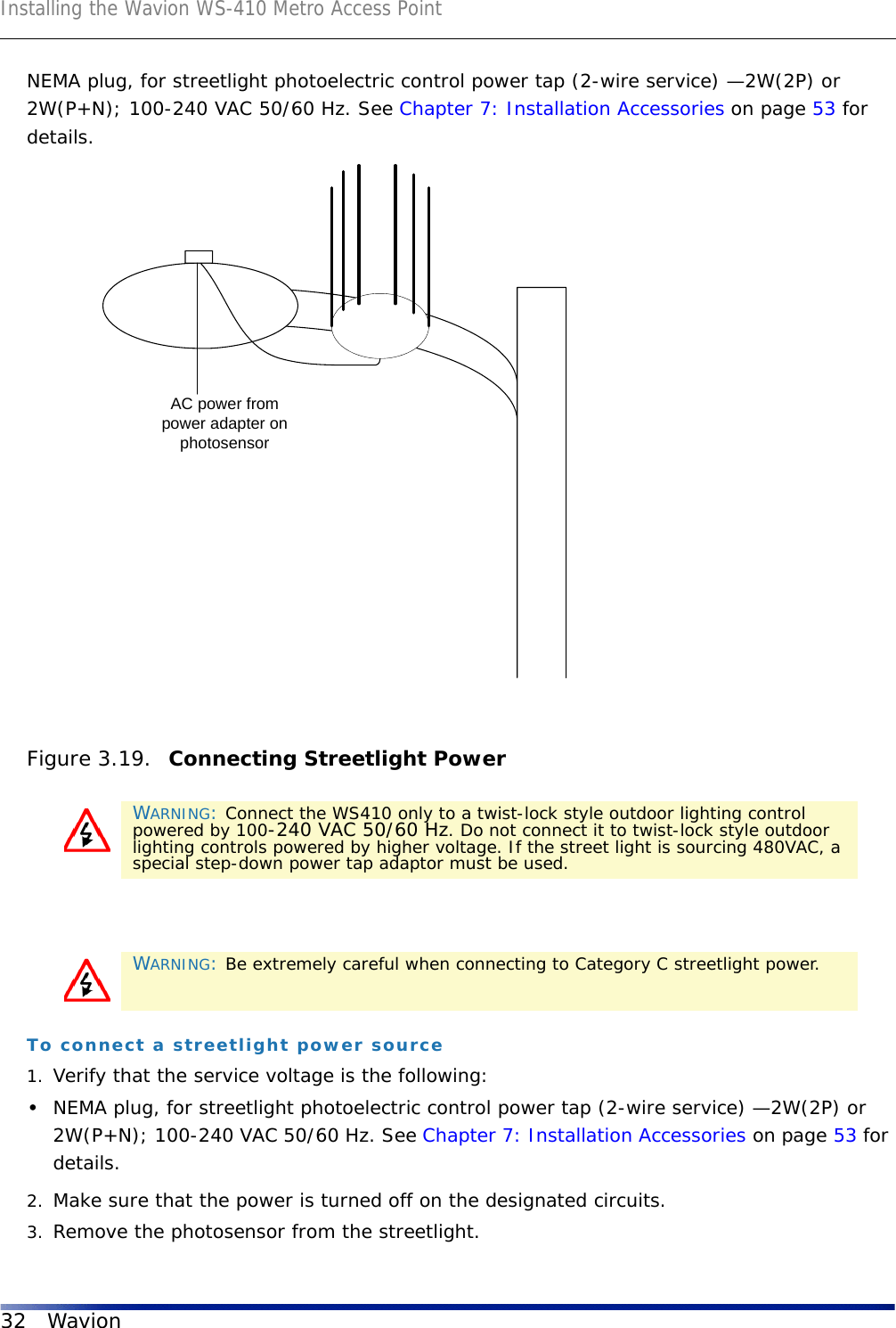 Installing the Wavion WS-410 Metro Access Point32 WavionNEMA plug, for streetlight photoelectric control power tap (2-wire service) —2W(2P) or 2W(P+N); 100-240 VAC 50/60 Hz. See Chapter 7: Installation Accessories on page 53 for details.Figure 3.19.  Connecting Streetlight PowerTo connect a streetlight power source1. Verify that the service voltage is the following:•NEMA plug, for streetlight photoelectric control power tap (2-wire service) —2W(2P) or 2W(P+N); 100-240 VAC 50/60 Hz. See Chapter 7: Installation Accessories on page 53 for details.2. Make sure that the power is turned off on the designated circuits.3. Remove the photosensor from the streetlight.WARNING: Connect the WS410 only to a twist-lock style outdoor lighting control powered by 100-240 VAC 50/60 Hz. Do not connect it to twist-lock style outdoor lighting controls powered by higher voltage. If the street light is sourcing 480VAC, a special step-down power tap adaptor must be used.WARNING: Be extremely careful when connecting to Category C streetlight power.AC power frompower adapter onphotosensor