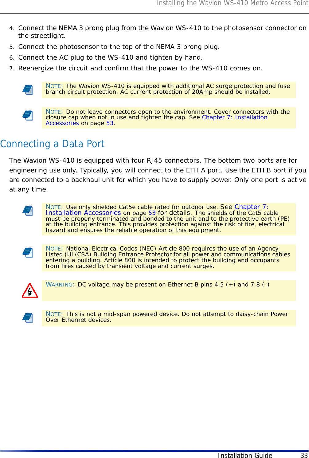Installing the Wavion WS-410 Metro Access PointInstallation Guide 334. Connect the NEMA 3 prong plug from the Wavion WS-410 to the photosensor connector on the streetlight.5. Connect the photosensor to the top of the NEMA 3 prong plug.6. Connect the AC plug to the WS-410 and tighten by hand.7. Reenergize the circuit and confirm that the power to the WS-410 comes on.Connecting a Data PortThe Wavion WS-410 is equipped with four RJ45 connectors. The bottom two ports are for engineering use only. Typically, you will connect to the ETH A port. Use the ETH B port if you are connected to a backhaul unit for which you have to supply power. Only one port is active at any time. NOTE: The Wavion WS-410 is equipped with additional AC surge protection and fuse branch circuit protection. AC current protection of 20Amp should be installed.NOTE: Do not leave connectors open to the environment. Cover connectors with the closure cap when not in use and tighten the cap. See Chapter 7: Installation Accessories on page 53.NOTE: Use only shielded Cat5e cable rated for outdoor use. See Chapter 7: Installation Accessories on page 53 for details. The shields of the Cat5 cable must be properly terminated and bonded to the unit and to the protective earth (PE) at the building entrance. This provides protection against the risk of fire, electrical hazard and ensures the reliable operation of this equipment, NOTE: National Electrical Codes (NEC) Article 800 requires the use of an Agency Listed (UL/CSA) Building Entrance Protector for all power and communications cables entering a building. Article 800 is intended to protect the building and occupants from fires caused by transient voltage and current surges.WARNING: DC voltage may be present on Ethernet B pins 4,5 (+) and 7,8 (-)NOTE: This is not a mid-span powered device. Do not attempt to daisy-chain Power Over Ethernet devices.