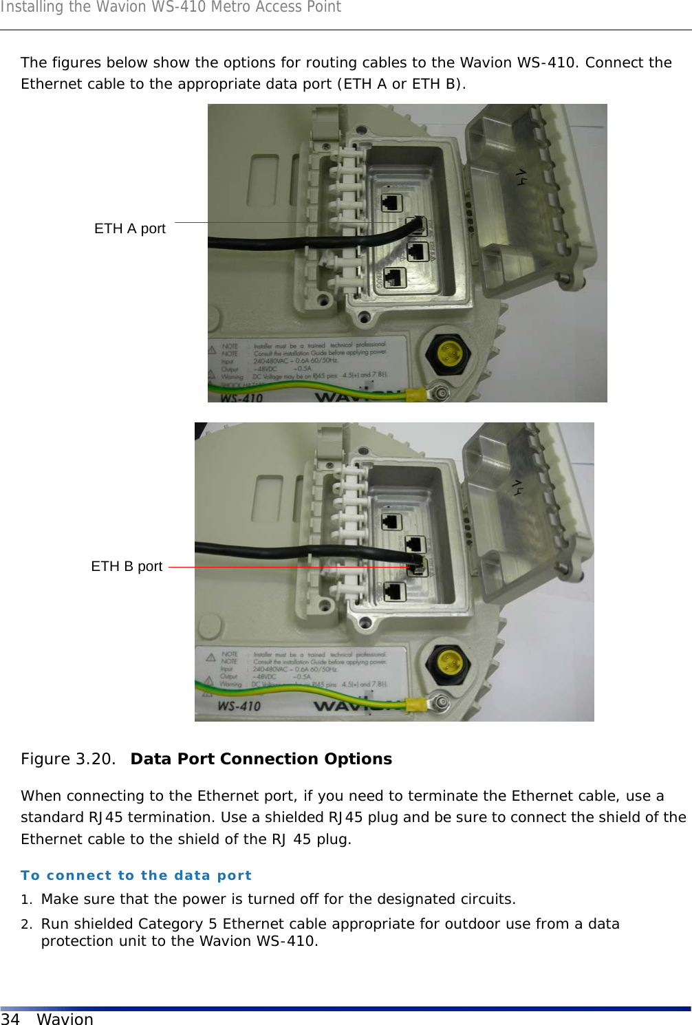 Installing the Wavion WS-410 Metro Access Point34 WavionThe figures below show the options for routing cables to the Wavion WS-410. Connect the Ethernet cable to the appropriate data port (ETH A or ETH B).Figure 3.20.  Data Port Connection OptionsWhen connecting to the Ethernet port, if you need to terminate the Ethernet cable, use a standard RJ45 termination. Use a shielded RJ45 plug and be sure to connect the shield of the Ethernet cable to the shield of the RJ 45 plug.To connect to the data port1. Make sure that the power is turned off for the designated circuits.2. Run shielded Category 5 Ethernet cable appropriate for outdoor use from a data protection unit to the Wavion WS-410.ETH A portETH B port